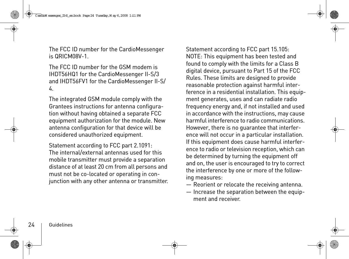 Guidelines24The FCC ID number for the CardioMessenger is QRICM08V-1.The FCC ID number for the GSM modem is IHDT56HQ1 for the CardioMessenger II-S/3 and IHDT56FV1 for the CardioMessenger II-S/4.The integrated GSM module comply with the Grantees instructions for antenna configura-tion without having obtained a separate FCC equipment authorization for the module. New antenna configuration for that device will be considered unauthorized equipment.Statement according to FCC part 2.1091:The internal/external antennas used for this mobile transmitter must provide a separation distance of at least 20 cm from all persons and must not be co-located or operating in con-junction with any other antenna or transmitter.Statement according to FCC part 15.105:NOTE: This equipment has been tested and found to comply with the limits for a Class B digital device, pursuant to Part 15 of the FCC Rules. These limits are designed to provide reasonable protection against harmful inter-ference in a residential installation. This equip-ment generates, uses and can radiate radio frequency energy and, if not installed and used in accordance with the instructions, may cause harmful interference to radio communications. However, there is no guarantee that interfer-ence will not occur in a particular installation. If this equipment does cause harmful interfer-ence to radio or television reception, which can be determined by turning the equipment off and on, the user is encouraged to try to correct the interference by one or more of the follow-ing measures:— Reorient or relocate the receiving antenna.— Increase the separation between the equip-ment and receiver.CardioM essenger_II-S_en.book  Page 24  Tuesday, May 6, 2008  1:11 PM