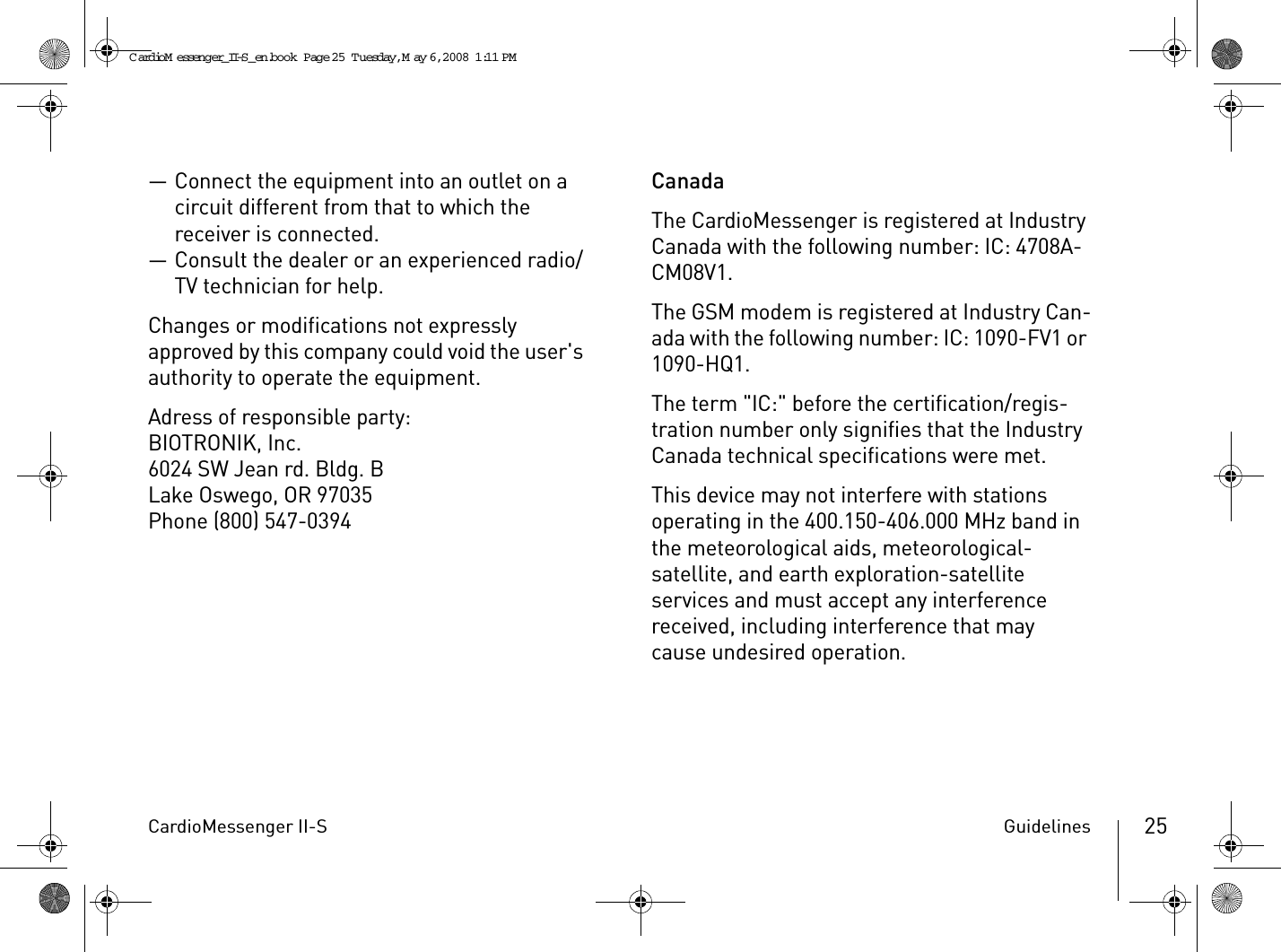 CardioMessenger II-S Guidelines 25— Connect the equipment into an outlet on a circuit different from that to which the receiver is connected.— Consult the dealer or an experienced radio/TV technician for help.Changes or modifications not expressly approved by this company could void the user&apos;s authority to operate the equipment.Adress of responsible party:BIOTRONIK, Inc.6024 SW Jean rd. Bldg. BLake Oswego, OR 97035Phone (800) 547-0394CanadaThe CardioMessenger is registered at Industry Canada with the following number: IC: 4708A-CM08V1.The GSM modem is registered at Industry Can-ada with the following number: IC: 1090-FV1 or 1090-HQ1.The term &quot;IC:&quot; before the certification/regis-tration number only signifies that the Industry Canada technical specifications were met. This device may not interfere with stations operating in the 400.150-406.000 MHz band in the meteorological aids, meteorological-satellite, and earth exploration-satellite services and must accept any interference received, including interference that may cause undesired operation.CardioM essenger_II-S_en.book  Page 25  Tuesday, May 6, 2008  1:11 PM