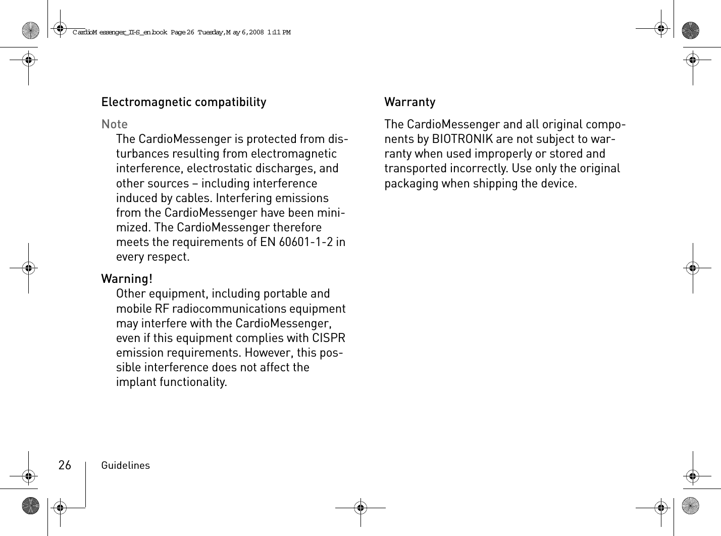 Guidelines26Electromagnetic compatibilityNoteThe CardioMessenger is protected from dis-turbances resulting from electromagnetic interference, electrostatic discharges, and other sources – including interference induced by cables. Interfering emissions from the CardioMessenger have been mini-mized. The CardioMessenger therefore meets the requirements of EN 60601-1-2 in every respect.Warning!Other equipment, including portable and mobile RF radiocommunications equipment may interfere with the CardioMessenger, even if this equipment complies with CISPR emission requirements. However, this pos-sible interference does not affect the implant functionality. WarrantyThe CardioMessenger and all original compo-nents by BIOTRONIK are not subject to war-ranty when used improperly or stored and transported incorrectly. Use only the original packaging when shipping the device.CardioM essenger_II-S_en.book  Page 26  Tuesday, May 6, 2008  1:11 PM