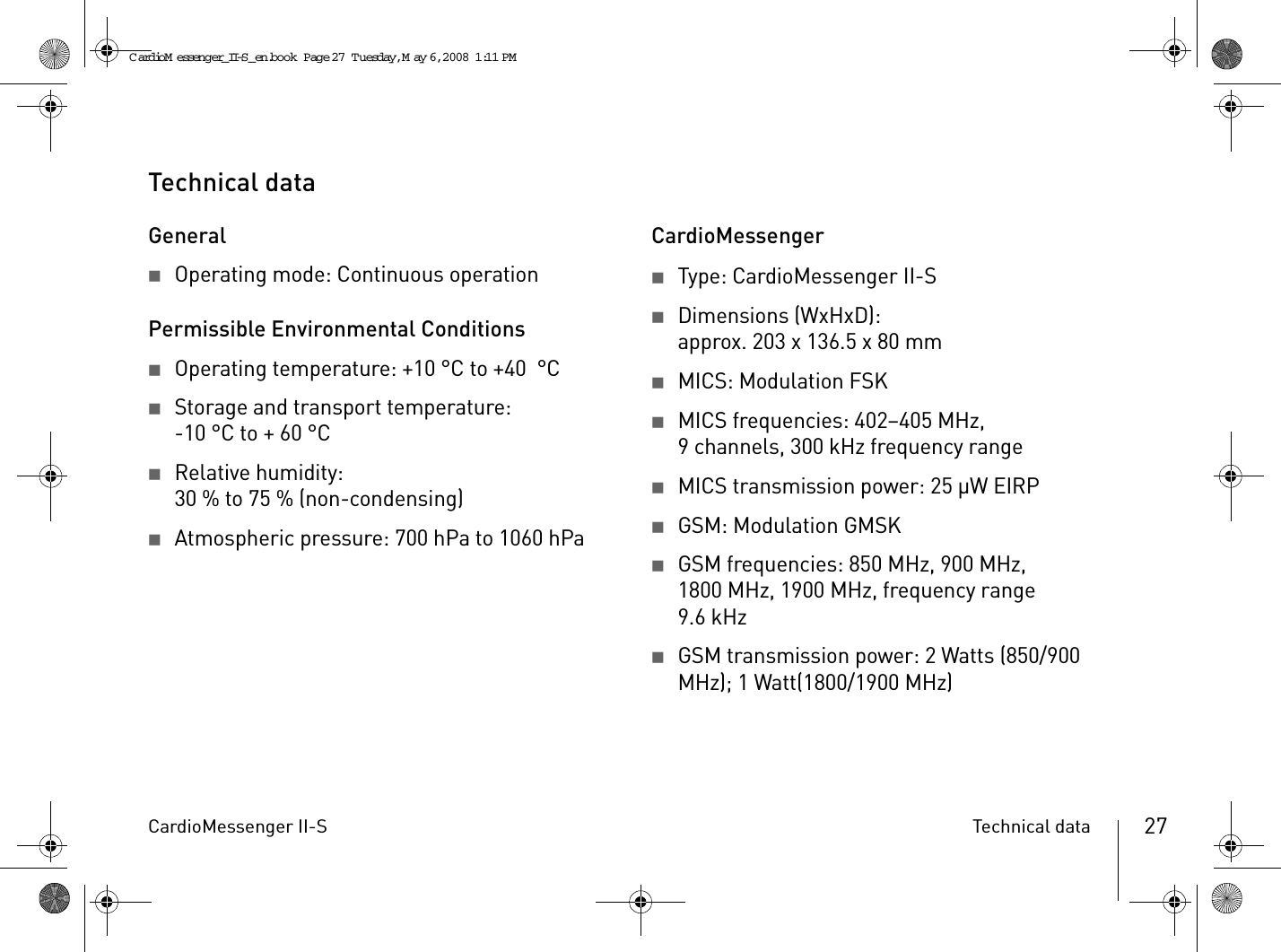 CardioMessenger II-S Technical data 27Technical dataGeneral2Operating mode: Continuous operationPermissible Environmental Conditions2Operating temperature: +10 °C to +40  °C 2Storage and transport temperature:-10°C to +60°C  2Relative humidity:30 % to 75 % (non-condensing)2Atmospheric pressure: 700 hPa to 1060 hPaCardioMessenger2Type: CardioMessenger II-S2Dimensions (WxHxD):approx. 203 x 136.5 x 80 mm2MICS: Modulation FSK2MICS frequencies: 402–405 MHz, 9 channels, 300 kHz frequency range2MICS transmission power: 25 µW EIRP2GSM: Modulation GMSK2GSM frequencies: 850 MHz, 900 MHz, 1800 MHz, 1900 MHz, frequency range 9.6 kHz2GSM transmission power: 2 Watts (850/900 MHz); 1 Watt(1800/1900 MHz)CardioM essenger_II-S_en.book  Page 27  Tuesday, May 6, 2008  1:11 PM