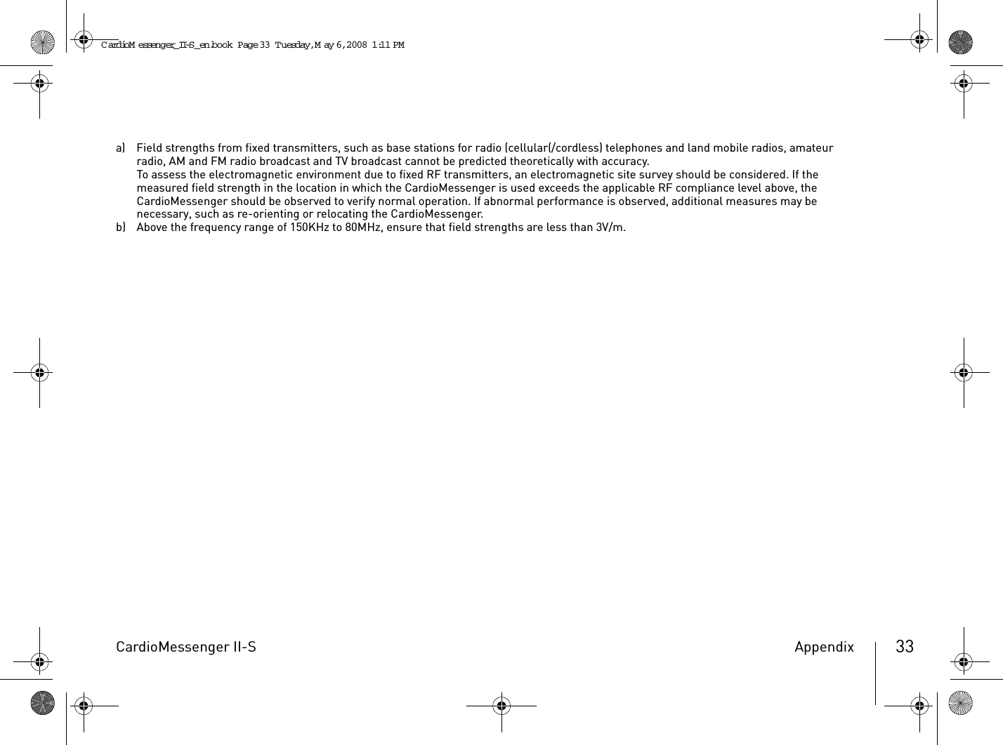CardioMessenger II-S Appendix 33a) Field strengths from fixed transmitters, such as base stations for radio (cellular(/cordless) telephones and land mobile radios, amateur radio, AM and FM radio broadcast and TV broadcast cannot be predicted theoretically with accuracy.To assess the electromagnetic environment due to fixed RF transmitters, an electromagnetic site survey should be considered. If the measured field strength in the location in which the CardioMessenger is used exceeds the applicable RF compliance level above, the CardioMessenger should be observed to verify normal operation. If abnormal performance is observed, additional measures may be necessary, such as re-orienting or relocating the CardioMessenger.b) Above the frequency range of 150KHz to 80MHz, ensure that field strengths are less than 3V/m.CardioM essenger_II-S_en.book  Page 33  Tuesday, May 6, 2008  1:11 PM