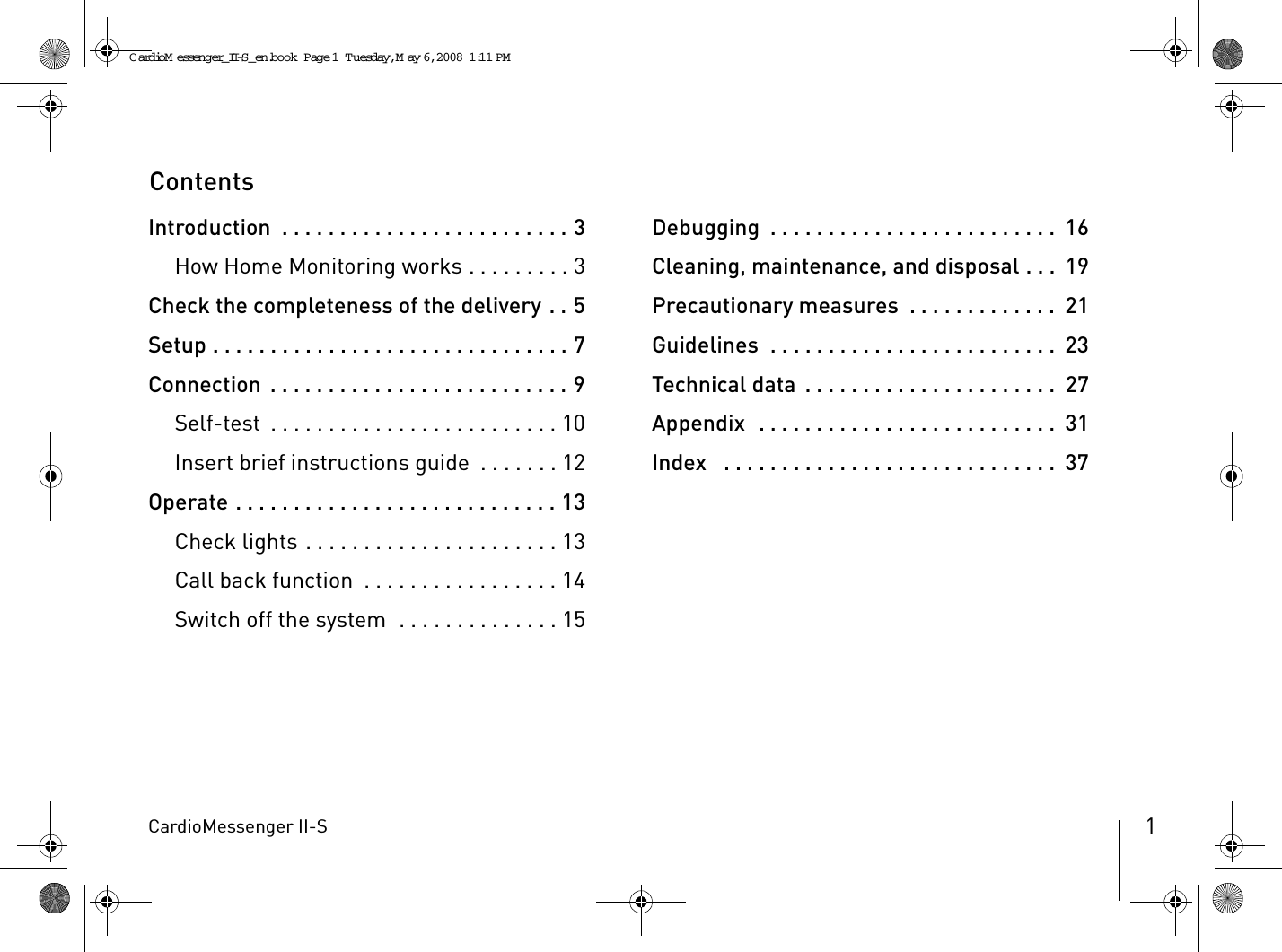 CardioMessenger II-S 1ContentsIntroduction  . . . . . . . . . . . . . . . . . . . . . . . . . 3How Home Monitoring works . . . . . . . . . 3Check the completeness of the delivery . . 5Setup . . . . . . . . . . . . . . . . . . . . . . . . . . . . . . . 7Connection . . . . . . . . . . . . . . . . . . . . . . . . . . 9Self-test  . . . . . . . . . . . . . . . . . . . . . . . . . 10Insert brief instructions guide  . . . . . . . 12Operate . . . . . . . . . . . . . . . . . . . . . . . . . . . . 13Check lights . . . . . . . . . . . . . . . . . . . . . . 13Call back function  . . . . . . . . . . . . . . . . . 14Switch off the system  . . . . . . . . . . . . . . 15Debugging  . . . . . . . . . . . . . . . . . . . . . . . . .  16Cleaning, maintenance, and disposal . . .  19Precautionary measures  . . . . . . . . . . . . .  21Guidelines  . . . . . . . . . . . . . . . . . . . . . . . . .  23Technical data . . . . . . . . . . . . . . . . . . . . . .  27Appendix  . . . . . . . . . . . . . . . . . . . . . . . . . .  31Index   . . . . . . . . . . . . . . . . . . . . . . . . . . . . .  37CardioM essenger_II-S_en.book  Page 1  Tuesday, May 6, 2008  1:11 PM