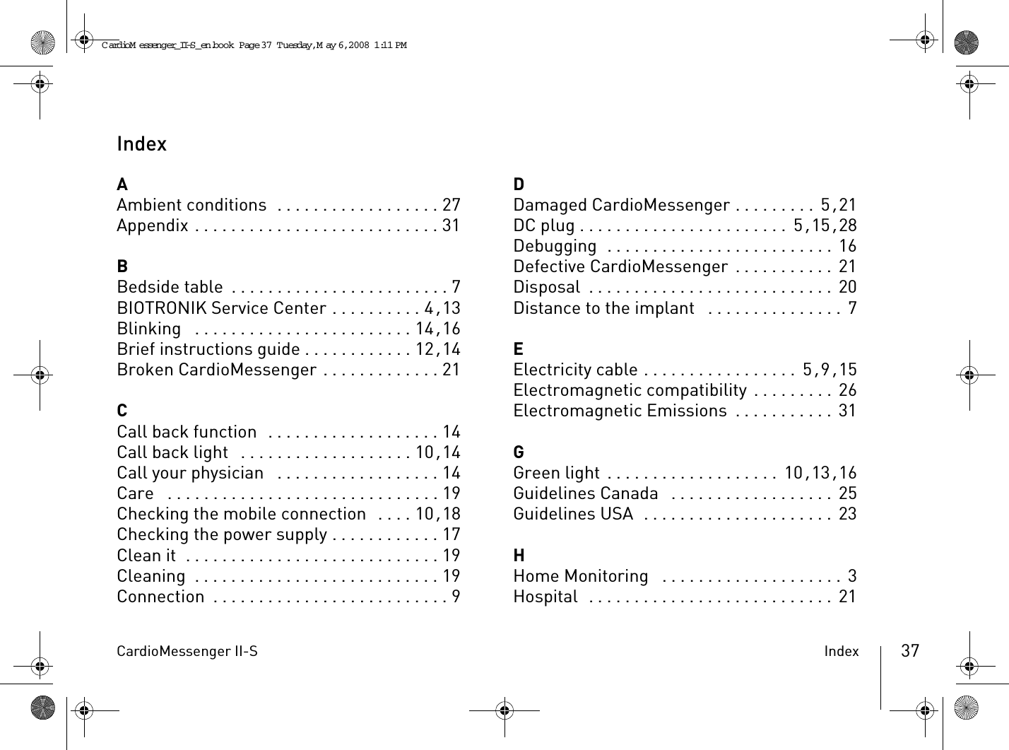 CardioMessenger II-S Index 37IndexAAmbient conditions  . . . . . . . . . . . . . . . . . . 27Appendix . . . . . . . . . . . . . . . . . . . . . . . . . . . 31BBedside table . . . . . . . . . . . . . . . . . . . . . . . . 7BIOTRONIK Service Center . . . . . . . . . . 4, 13Blinking  . . . . . . . . . . . . . . . . . . . . . . . . 14, 16Brief instructions guide . . . . . . . . . . . . 12, 14Broken CardioMessenger . . . . . . . . . . . . . 21CCall back function  . . . . . . . . . . . . . . . . . . . 14Call back light  . . . . . . . . . . . . . . . . . . . 10, 14Call your physician  . . . . . . . . . . . . . . . . . . 14Care  . . . . . . . . . . . . . . . . . . . . . . . . . . . . . . 19Checking the mobile connection  . . . . 10, 18Checking the power supply . . . . . . . . . . . . 17Clean it  . . . . . . . . . . . . . . . . . . . . . . . . . . . . 19Cleaning  . . . . . . . . . . . . . . . . . . . . . . . . . . . 19Connection . . . . . . . . . . . . . . . . . . . . . . . . . . 9DDamaged CardioMessenger . . . . . . . . .  5, 21DC plug . . . . . . . . . . . . . . . . . . . . . . .  5, 15, 28Debugging  . . . . . . . . . . . . . . . . . . . . . . . . . 16Defective CardioMessenger . . . . . . . . . . .  21Disposal . . . . . . . . . . . . . . . . . . . . . . . . . . .  20Distance to the implant  . . . . . . . . . . . . . . .  7EElectricity cable . . . . . . . . . . . . . . . . .  5, 9, 15Electromagnetic compatibility . . . . . . . . . 26Electromagnetic Emissions . . . . . . . . . . . 31GGreen light . . . . . . . . . . . . . . . . . . . 10, 13, 16Guidelines Canada  . . . . . . . . . . . . . . . . . .  25Guidelines USA  . . . . . . . . . . . . . . . . . . . . .  23HHome Monitoring  . . . . . . . . . . . . . . . . . . . .  3Hospital  . . . . . . . . . . . . . . . . . . . . . . . . . . .  21CardioM essenger_II-S_en.book  Page 37  Tuesday, May 6, 2008  1:11 PM