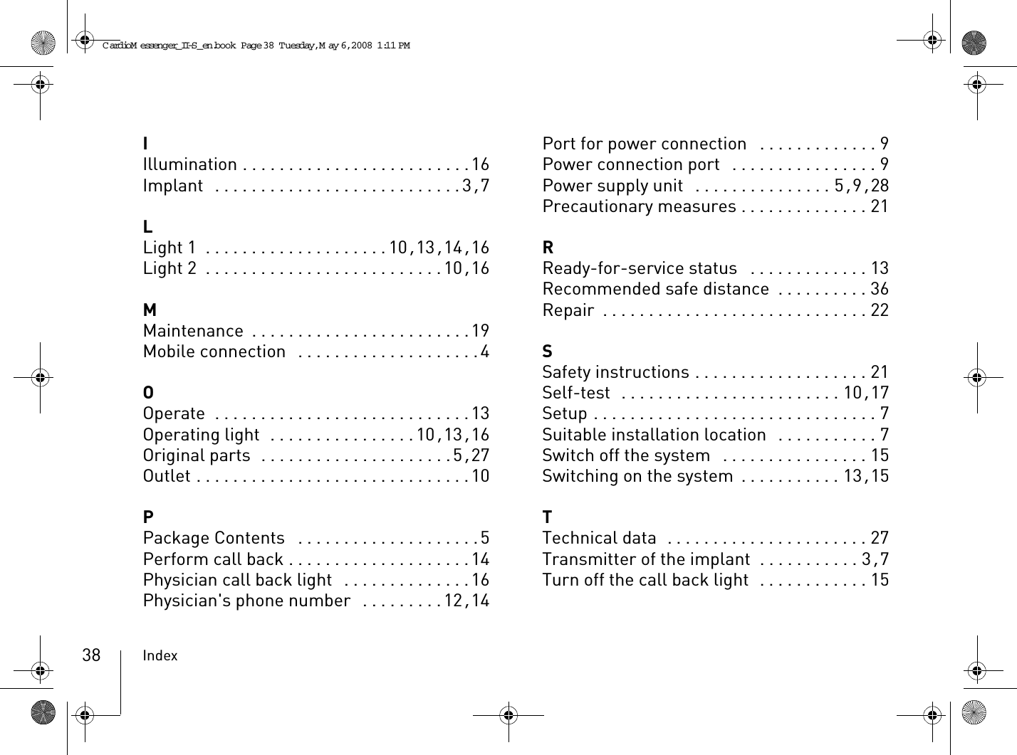 Index38IIllumination . . . . . . . . . . . . . . . . . . . . . . . . .16Implant  . . . . . . . . . . . . . . . . . . . . . . . . . . . 3, 7LLight 1 . . . . . . . . . . . . . . . . . . . .10, 13, 14, 16Light 2 . . . . . . . . . . . . . . . . . . . . . . . . . .10, 16MMaintenance . . . . . . . . . . . . . . . . . . . . . . . .19Mobile connection  . . . . . . . . . . . . . . . . . . . .4OOperate  . . . . . . . . . . . . . . . . . . . . . . . . . . . .13Operating light  . . . . . . . . . . . . . . . .10, 13, 16Original parts  . . . . . . . . . . . . . . . . . . . . .5, 27Outlet . . . . . . . . . . . . . . . . . . . . . . . . . . . . . .10PPackage Contents  . . . . . . . . . . . . . . . . . . . .5Perform call back . . . . . . . . . . . . . . . . . . . .14Physician call back light  . . . . . . . . . . . . . .16Physician&apos;s phone number  . . . . . . . . .12, 14Port for power connection  . . . . . . . . . . . . . 9Power connection port  . . . . . . . . . . . . . . . . 9Power supply unit  . . . . . . . . . . . . . . . 5, 9, 28Precautionary measures . . . . . . . . . . . . . . 21RReady-for-service status  . . . . . . . . . . . . . 13Recommended safe distance . . . . . . . . . . 36Repair . . . . . . . . . . . . . . . . . . . . . . . . . . . . . 22SSafety instructions . . . . . . . . . . . . . . . . . . . 21Self-test  . . . . . . . . . . . . . . . . . . . . . . . . 10, 17Setup . . . . . . . . . . . . . . . . . . . . . . . . . . . . . . . 7Suitable installation location  . . . . . . . . . . . 7Switch off the system  . . . . . . . . . . . . . . . . 15Switching on the system . . . . . . . . . . . 13, 15TTechnical data  . . . . . . . . . . . . . . . . . . . . . . 27Transmitter of the implant  . . . . . . . . . . . 3, 7Turn off the call back light  . . . . . . . . . . . . 15CardioM essenger_II-S_en.book  Page 38  Tuesday, May 6, 2008  1:11 PM