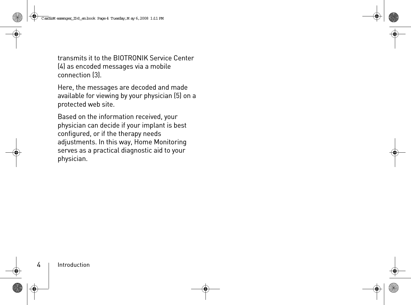 Introduction4transmits it to the BIOTRONIK Service Center (4) as encoded messages via a mobile connection (3).Here, the messages are decoded and made available for viewing by your physician (5) on a protected web site.Based on the information received, your physician can decide if your implant is best configured, or if the therapy needs adjustments. In this way, Home Monitoring serves as a practical diagnostic aid to your physician.CardioM essenger_II-S_en.book  Page 4  Tuesday, May 6, 2008  1:11 PM