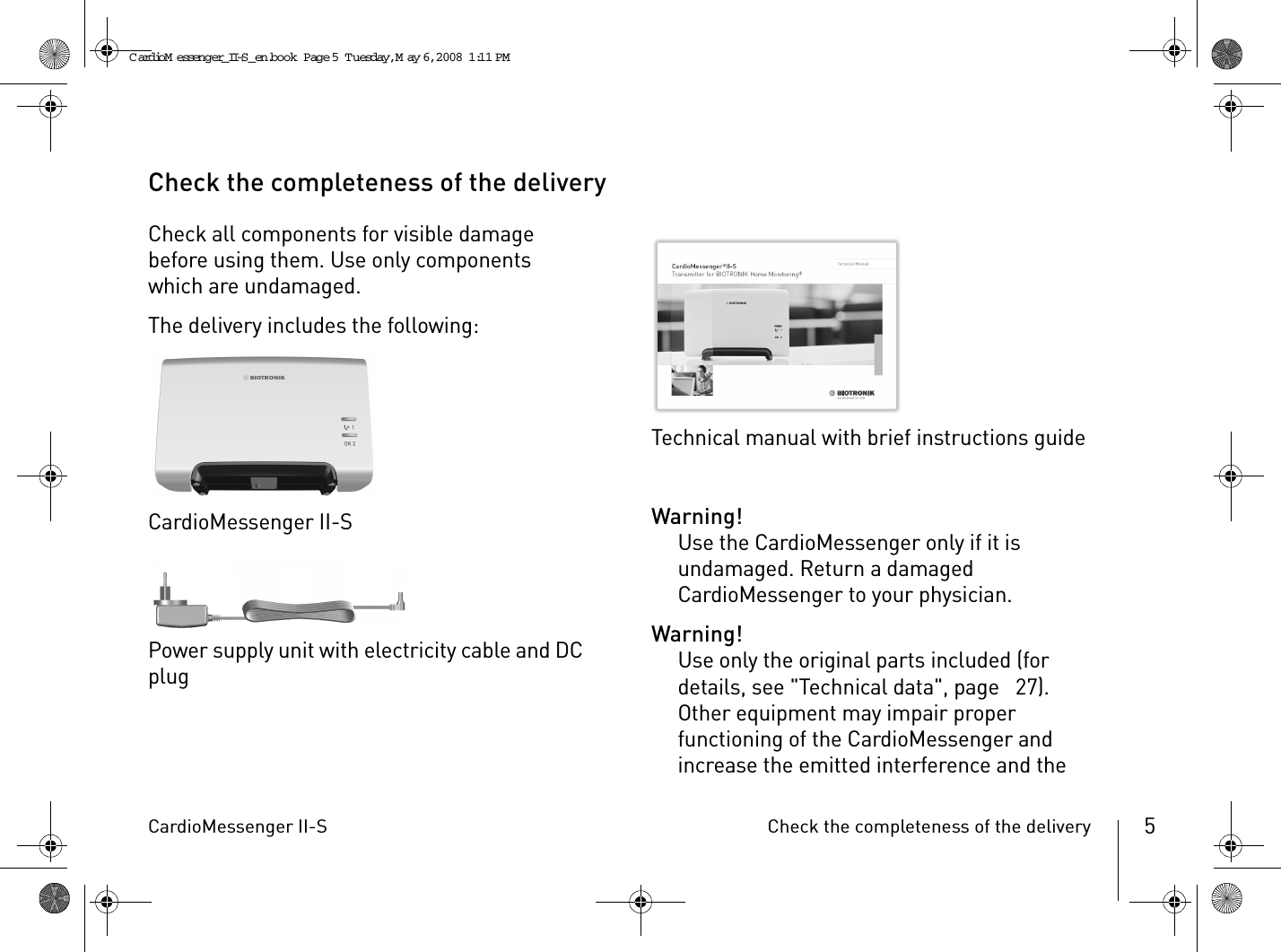 CardioMessenger II-S Check the completeness of the delivery 5Check the completeness of the deliveryCheck all components for visible damage before using them. Use only components which are undamaged.The delivery includes the following:CardioMessenger II-SPower supply unit with electricity cable and DC plugTechnical manual with brief instructions guideWarning!Use the CardioMessenger only if it is undamaged. Return a damaged CardioMessenger to your physician.Warning!Use only the original parts included (for details, see &quot;Technical data&quot;, page  27). Other equipment may impair proper functioning of the CardioMessenger and increase the emitted interference and the CardioM essenger_II-S_en.book  Page 5  Tuesday, May 6, 2008  1:11 PM