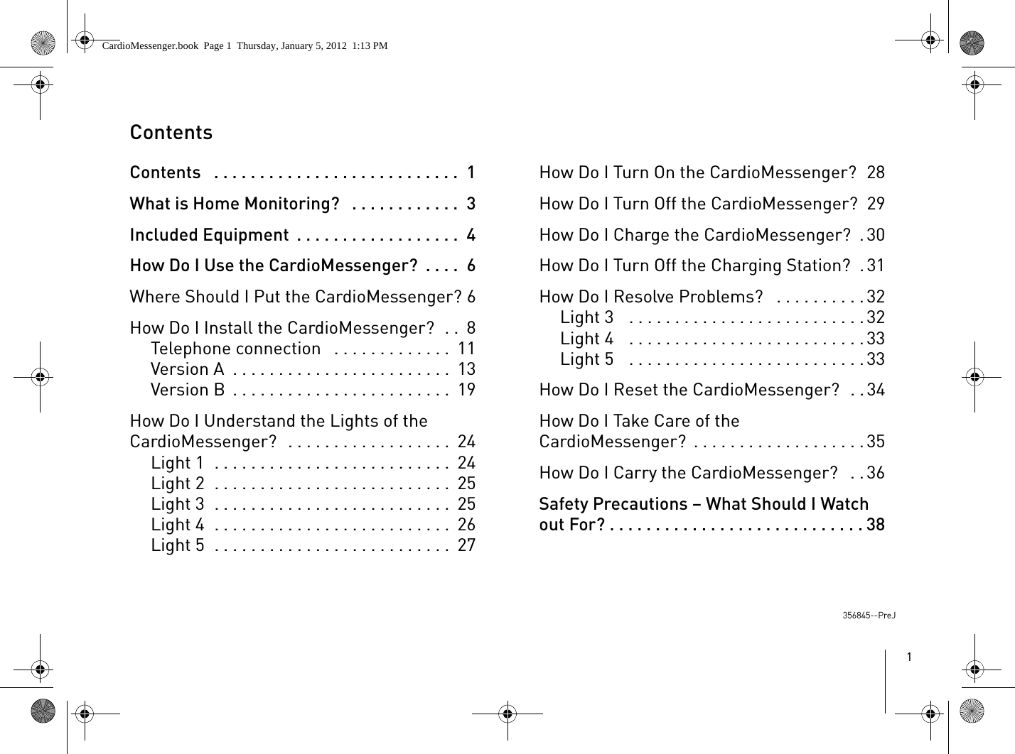 1ContentsContents   . . . . . . . . . . . . . . . . . . . . . . . . . . .  1What is Home Monitoring?   . . . . . . . . . . . .  3Included Equipment  . . . . . . . . . . . . . . . . . .  4How Do I Use the CardioMessenger?  . . . .  6Where Should I Put the CardioMessenger? 6How Do I Install the CardioMessenger?  . .  8Telephone connection   . . . . . . . . . . . . .  11Version A  . . . . . . . . . . . . . . . . . . . . . . . .  13Version B  . . . . . . . . . . . . . . . . . . . . . . . .  19How Do I Understand the Lights of the CardioMessenger?  . . . . . . . . . . . . . . . . . .  24Light 1  . . . . . . . . . . . . . . . . . . . . . . . . . .  24Light 2  . . . . . . . . . . . . . . . . . . . . . . . . . .  25Light 3  . . . . . . . . . . . . . . . . . . . . . . . . . .  25Light 4  . . . . . . . . . . . . . . . . . . . . . . . . . .  26Light 5  . . . . . . . . . . . . . . . . . . . . . . . . . .  27How Do I Turn On the CardioMessenger?  28How Do I Turn Off the CardioMessenger?  29How Do I Charge the CardioMessenger?  . 30How Do I Turn Off the Charging Station?  . 31How Do I Resolve Problems?   . . . . . . . . . . 32Light 3   . . . . . . . . . . . . . . . . . . . . . . . . . . 32Light 4   . . . . . . . . . . . . . . . . . . . . . . . . . . 33Light 5   . . . . . . . . . . . . . . . . . . . . . . . . . . 33How Do I Reset the CardioMessenger?  . . 34How Do I Take Care of the CardioMessenger?  . . . . . . . . . . . . . . . . . . . 35How Do I Carry the CardioMessenger?   . . 36Safety Precautions – What Should I Watch out For? . . . . . . . . . . . . . . . . . . . . . . . . . . . . 38356845--PreJCardioMessenger.book  Page 1  Thursday, January 5, 2012  1:13 PM
