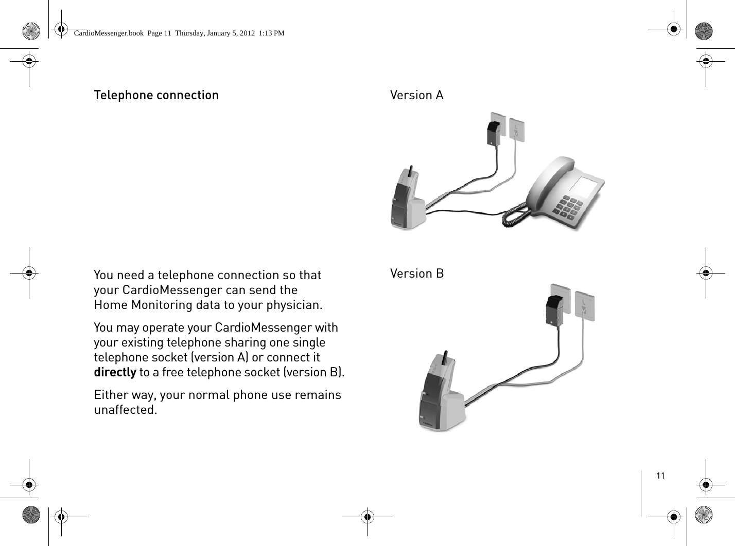 11Telephone connectionYou need a telephone connection so that your CardioMessenger can send the Home Monitoring data to your physician. You may operate your CardioMessenger with your existing telephone sharing one single telephone socket (version A) or connect it directly to a free telephone socket (version B).Either way, your normal phone use remains unaffected. Version AVersion BCardioMessenger.book  Page 11  Thursday, January 5, 2012  1:13 PM