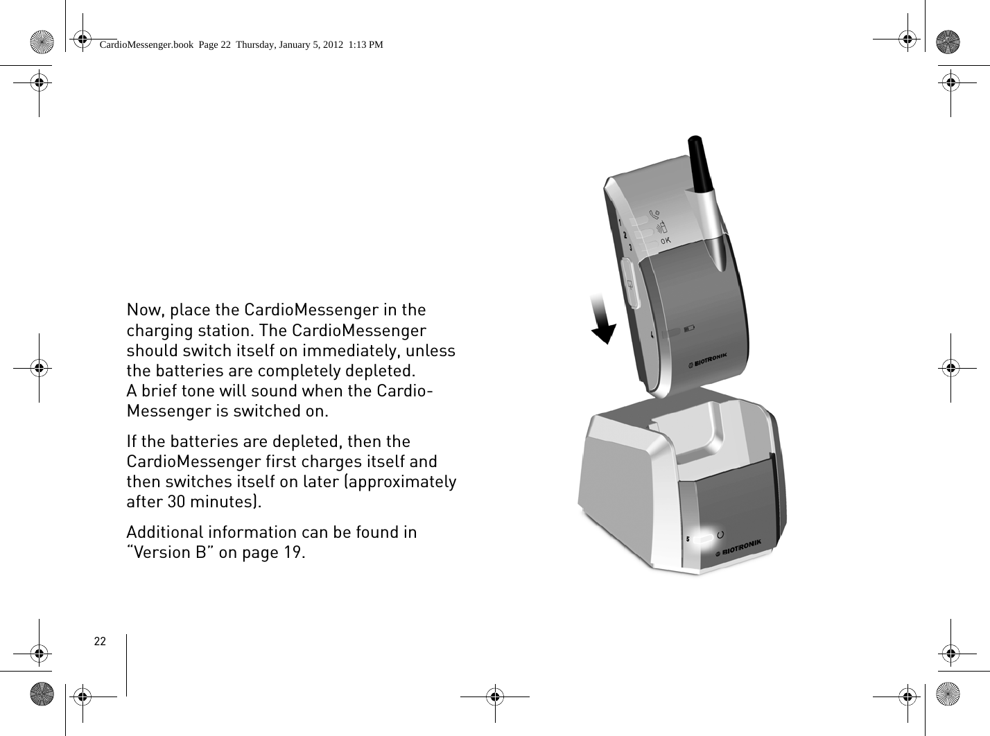 22Now, place the CardioMessenger in the charging station. The CardioMessenger should switch itself on immediately, unless the batteries are completely depleted. A brief tone will sound when the Cardio-Messenger is switched on. If the batteries are depleted, then the CardioMessenger first charges itself and then switches itself on later (approximately after 30 minutes). Additional information can be found in “Version B” on page 19.CardioMessenger.book  Page 22  Thursday, January 5, 2012  1:13 PM