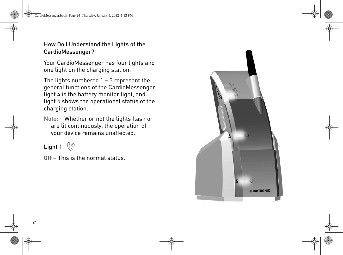 24How Do I Understand the Lights of the CardioMessenger?Your CardioMessenger has four lights and one light on the charging station. The lights numbered 1 – 3 represent the general functions of the CardioMessenger, light 4 is the battery monitor light, and light 5 shows the operational status of the charging station.Note:  Whether or not the lights flash or are lit continuously, the operation of your device remains unaffected. Light 1 Off – This is the normal status.CardioMessenger.book  Page 24  Thursday, January 5, 2012  1:13 PM