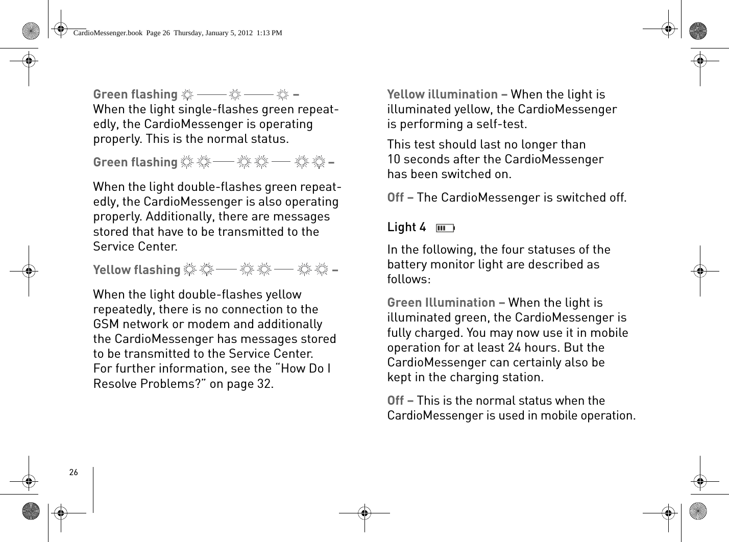 26Green flashing   – When the light single-flashes green repeat-edly, the CardioMessenger is operating properly. This is the normal status.Green flashing   – When the light double-flashes green repeat-edly, the CardioMessenger is also operating properly. Additionally, there are messages stored that have to be transmitted to the Service Center.Yellow flashing   – When the light double-flashes yellow repeatedly, there is no connection to the GSM network or modem and additionally the CardioMessenger has messages stored to be transmitted to the Service Center. For further information, see the “How Do I Resolve Problems?” on page 32. Yellow illumination – When the light is illuminated yellow, the CardioMessenger is performing a self-test. This test should last no longer than 10 seconds after the CardioMessenger has been switched on.Off – The CardioMessenger is switched off.Light 4 In the following, the four statuses of the battery monitor light are described as follows:Green Illumination – When the light is illuminated green, the CardioMessenger is fully charged. You may now use it in mobile operation for at least 24 hours. But the CardioMessenger can certainly also be kept in the charging station. Off – This is the normal status when the CardioMessenger is used in mobile operation.CardioMessenger.book  Page 26  Thursday, January 5, 2012  1:13 PM
