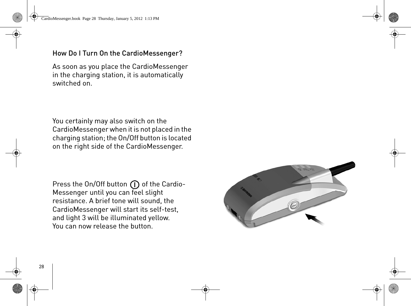 28How Do I Turn On the CardioMessenger?As soon as you place the CardioMessenger in the charging station, it is automatically switched on. You certainly may also switch on the CardioMessenger when it is not placed in the charging station; the On/Off button is located on the right side of the CardioMessenger.Press the On/Off button   of the Cardio-Messenger until you can feel slight resistance. A brief tone will sound, the CardioMessenger will start its self-test, and light 3 will be illuminated yellow. You can now release the button.CardioMessenger.book  Page 28  Thursday, January 5, 2012  1:13 PM