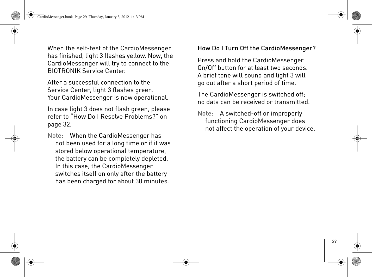 29When the self-test of the CardioMessenger has finished, light 3 flashes yellow. Now, the CardioMessenger will try to connect to the BIOTRONIK Service Center.After a successful connection to the Service Center, light 3 flashes green. Your CardioMessenger is now operational. In case light 3 does not flash green, please refer to “How Do I Resolve Problems?” on page 32. Note:  When the CardioMessenger has not been used for a long time or if it was stored below operational temperature, the battery can be completely depleted. In this case, the CardioMessenger switches itself on only after the battery has been charged for about 30 minutes.How Do I Turn Off the CardioMessenger?Press and hold the CardioMessenger On/Off button for at least two seconds. A brief tone will sound and light 3 will go out after a short period of time.The CardioMessenger is switched off; no data can be received or transmitted.Note:  A switched-off or improperly functioning CardioMessenger does not affect the operation of your device. CardioMessenger.book  Page 29  Thursday, January 5, 2012  1:13 PM