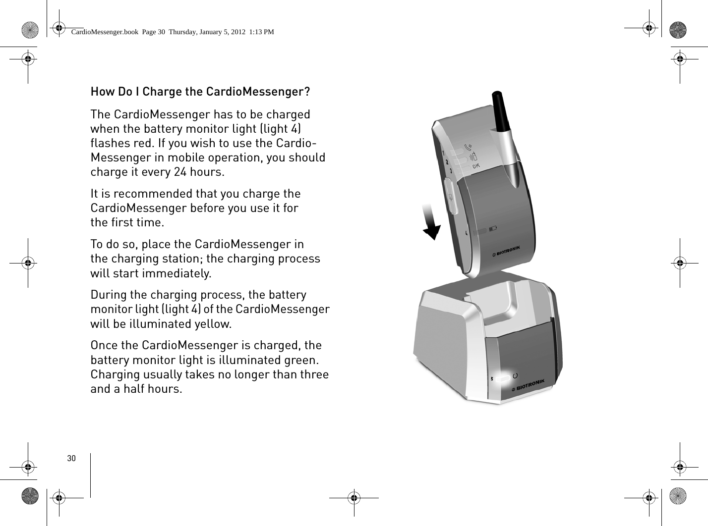 30How Do I Charge the CardioMessenger?The CardioMessenger has to be charged when the battery monitor light (light 4) flashes red. If you wish to use the Cardio-Messenger in mobile operation, you should charge it every 24 hours.It is recommended that you charge the CardioMessenger before you use it for the first time.To do so, place the CardioMessenger in the charging station; the charging process will start immediately.During the charging process, the battery monitor light (light 4) of the CardioMessenger will be illuminated yellow. Once the CardioMessenger is charged, the battery monitor light is illuminated green. Charging usually takes no longer than three and a half hours. CardioMessenger.book  Page 30  Thursday, January 5, 2012  1:13 PM