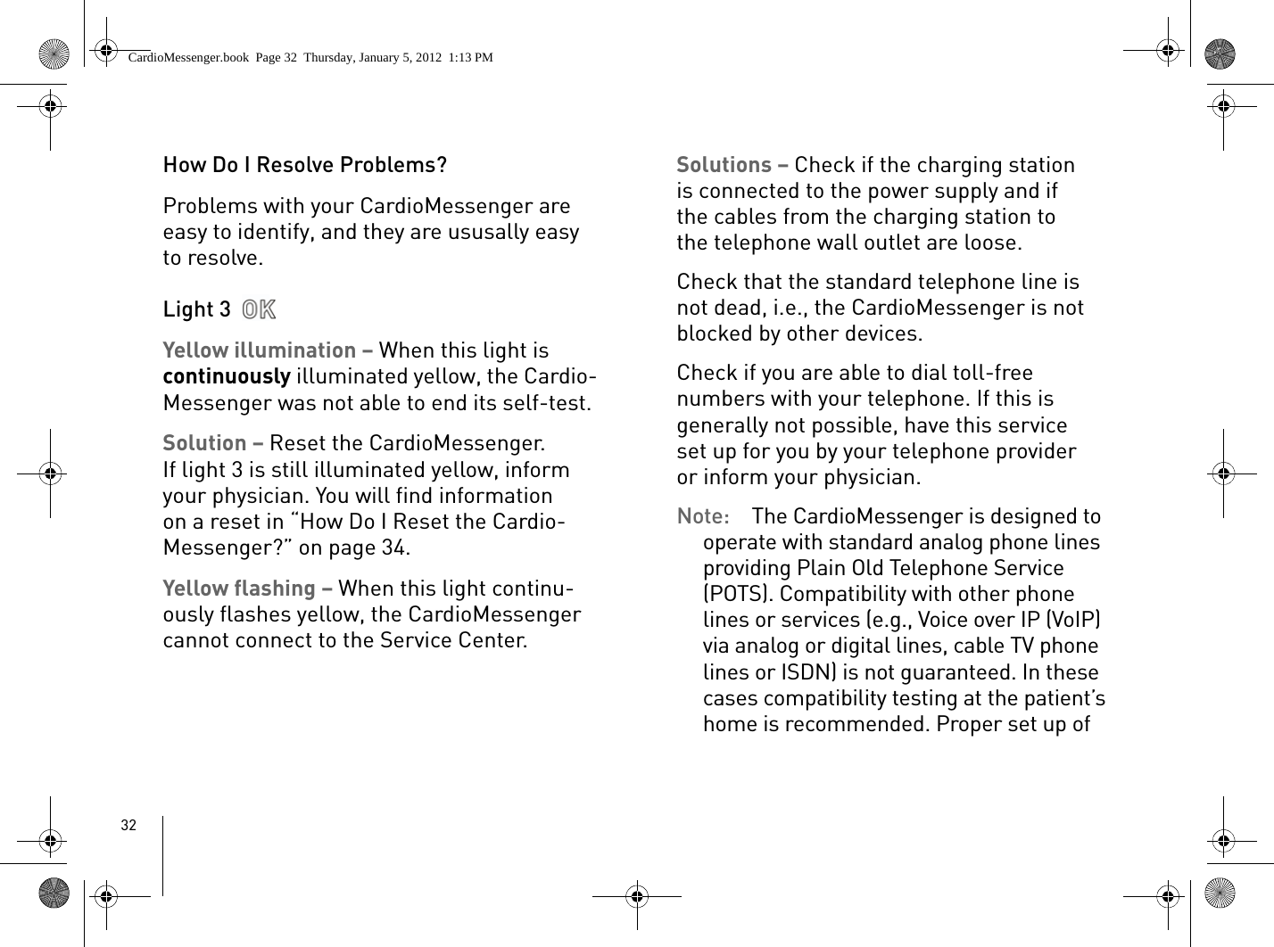 32How Do I Resolve Problems?Problems with your CardioMessenger are easy to identify, and they are ususally easy to resolve.Light 3 Yellow illumination – When this light is continuously illuminated yellow, the Cardio-Messenger was not able to end its self-test. Solution – Reset the CardioMessenger. If light 3 is still illuminated yellow, inform your physician. You will find information on a reset in “How Do I Reset the Cardio-Messenger?” on page 34.Yellow flashing – When this light continu-ously flashes yellow, the CardioMessenger cannot connect to the Service Center.Solutions – Check if the charging station is connected to the power supply and if the cables from the charging station to the telephone wall outlet are loose. Check that the standard telephone line is not dead, i.e., the CardioMessenger is not blocked by other devices.Check if you are able to dial toll-free numbers with your telephone. If this is generally not possible, have this service set up for you by your telephone provider or inform your physician. Note:  The CardioMessenger is designed to operate with standard analog phone lines providing Plain Old Telephone Service (POTS). Compatibility with other phone lines or services (e.g., Voice over IP (VoIP) via analog or digital lines, cable TV phone lines or ISDN) is not guaranteed. In these cases compatibility testing at the patient’s home is recommended. Proper set up of CardioMessenger.book  Page 32  Thursday, January 5, 2012  1:13 PM