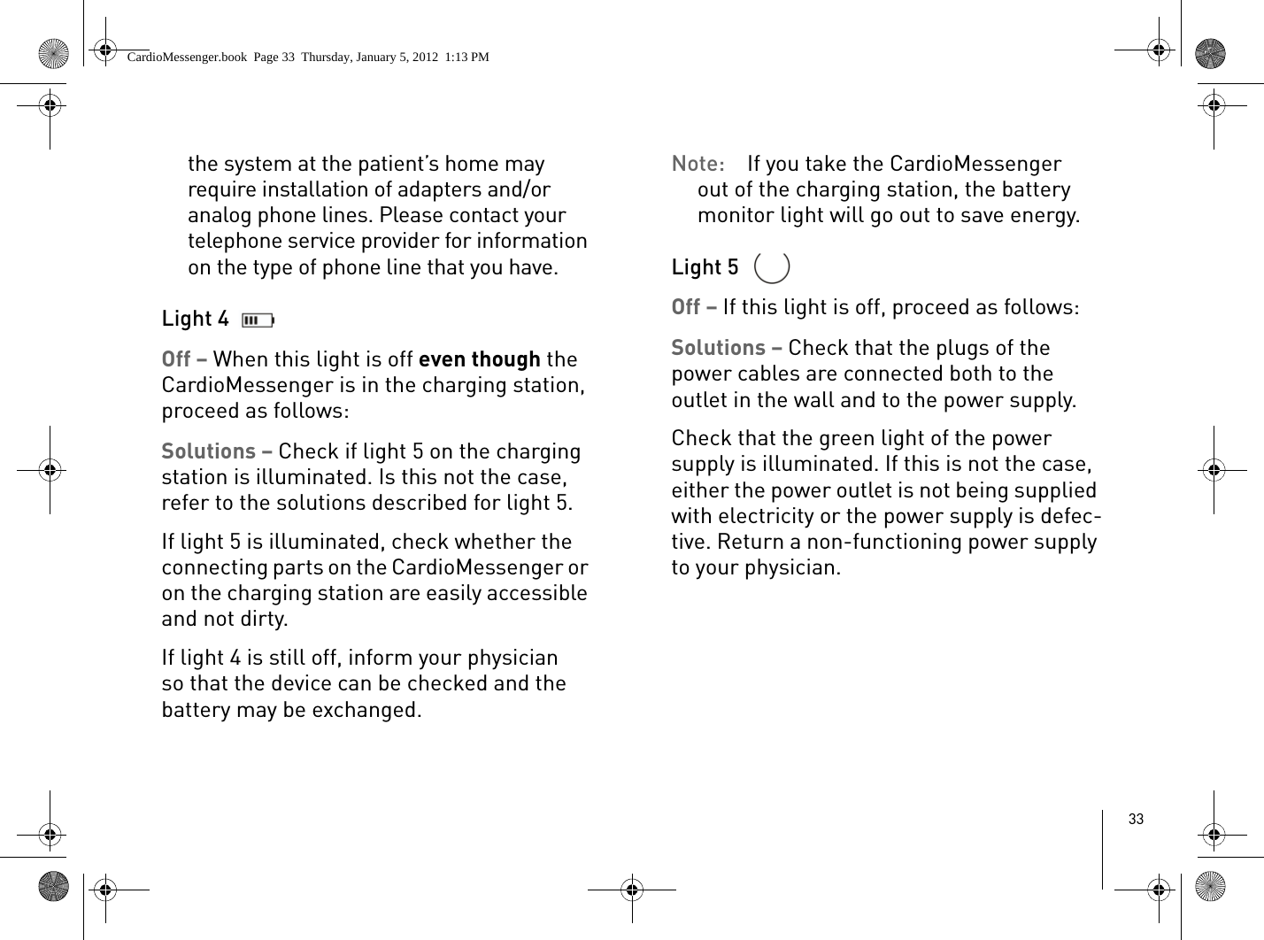 33the system at the patient’s home may require installation of adapters and/or analog phone lines. Please contact your telephone service provider for information on the type of phone line that you have.Light 4 Off – When this light is off even though the CardioMessenger is in the charging station, proceed as follows: Solutions – Check if light 5 on the charging station is illuminated. Is this not the case, refer to the solutions described for light 5.If light 5 is illuminated, check whether the connecting parts on the CardioMessenger or on the charging station are easily accessible and not dirty.If light 4 is still off, inform your physician so that the device can be checked and the battery may be exchanged. Note:  If you take the CardioMessenger out of the charging station, the battery monitor light will go out to save energy. Light 5 Off – If this light is off, proceed as follows: Solutions – Check that the plugs of the power cables are connected both to the outlet in the wall and to the power supply. Check that the green light of the power supply is illuminated. If this is not the case, either the power outlet is not being supplied with electricity or the power supply is defec-tive. Return a non-functioning power supply to your physician. CardioMessenger.book  Page 33  Thursday, January 5, 2012  1:13 PM