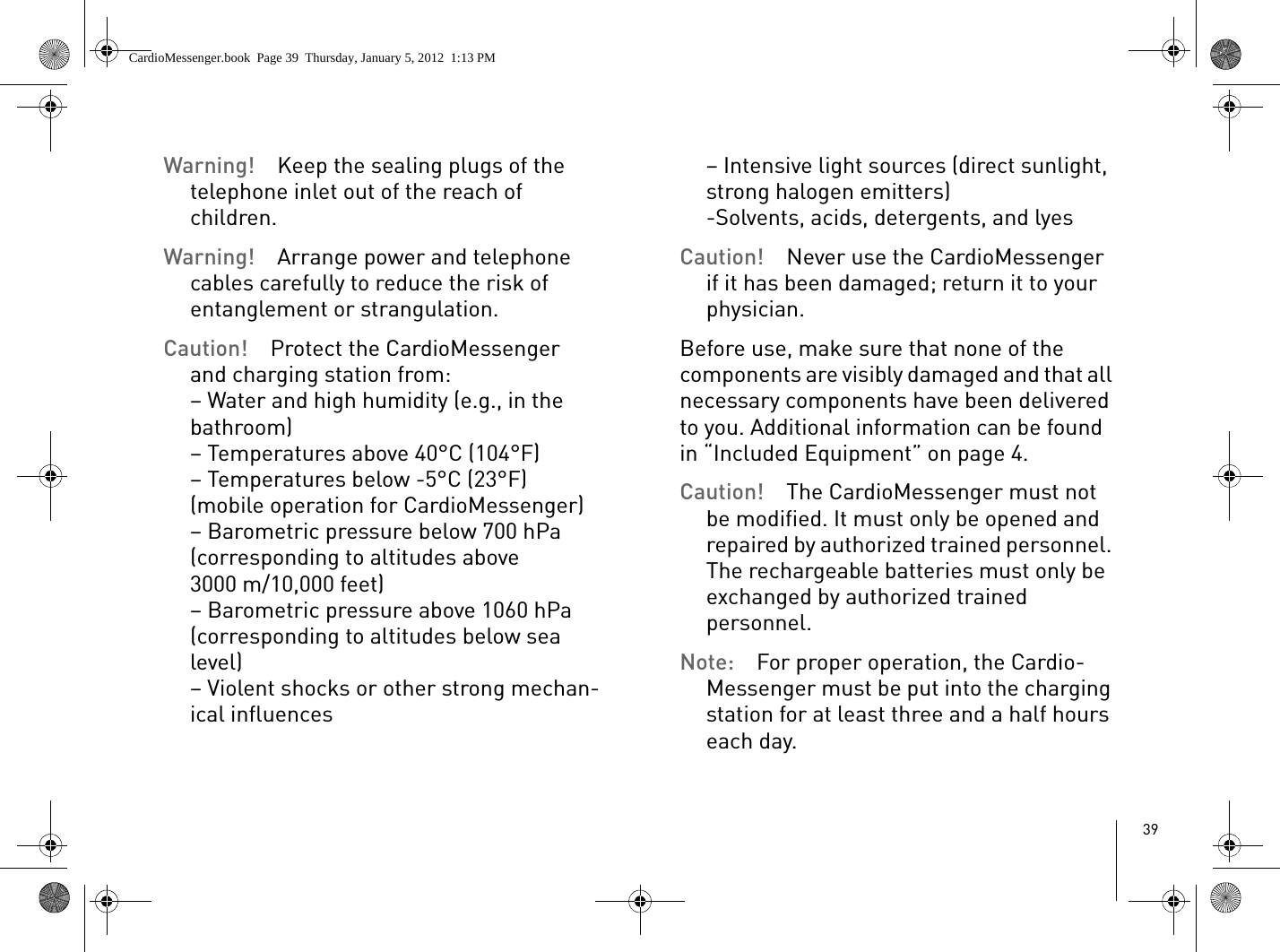 39Warning!  Keep the sealing plugs of the telephone inlet out of the reach of children.Warning!  Arrange power and telephone cables carefully to reduce the risk of entanglement or strangulation.Caution!  Protect the CardioMessenger and charging station from:– Water and high humidity (e.g., in the bathroom)– Temperatures above 40°C (104°F)– Temperatures below -5°C (23°F) (mobile operation for CardioMessenger)– Barometric pressure below 700 hPa (corresponding to altitudes above 3000 m/10,000 feet)– Barometric pressure above 1060 hPa (corresponding to altitudes below sea level)– Violent shocks or other strong mechan-ical influences– Intensive light sources (direct sunlight, strong halogen emitters)-Solvents, acids, detergents, and lyesCaution!  Never use the CardioMessenger if it has been damaged; return it to your physician.Before use, make sure that none of the components are visibly damaged and that all necessary components have been delivered to you. Additional information can be found in “Included Equipment” on page 4.Caution!  The CardioMessenger must not be modified. It must only be opened and repaired by authorized trained personnel. The rechargeable batteries must only be exchanged by authorized trained personnel.Note:  For proper operation, the Cardio-Messenger must be put into the charging station for at least three and a half hours each day.CardioMessenger.book  Page 39  Thursday, January 5, 2012  1:13 PM
