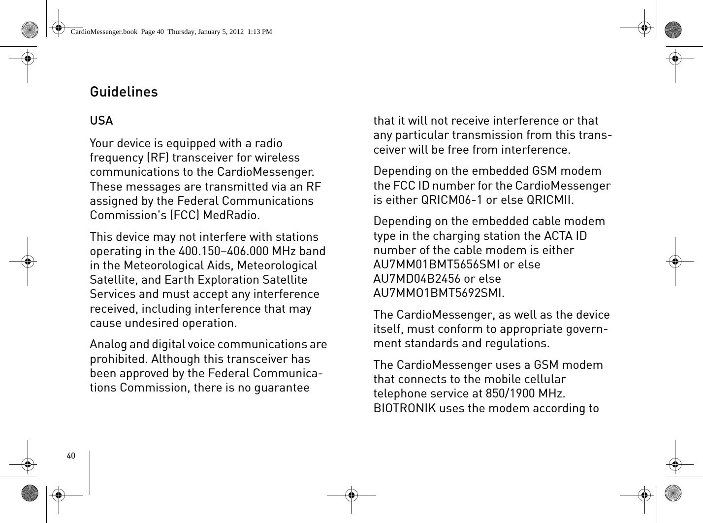 40Guidelines USAYour device is equipped with a radio frequency (RF) transceiver for wireless communications to the CardioMessenger. These messages are transmitted via an RF assigned by the Federal Communications Commission&apos;s (FCC) MedRadio. This device may not interfere with stations operating in the 400.150–406.000 MHz band in the Meteorological Aids, Meteorological Satellite, and Earth Exploration Satellite Services and must accept any interference received, including interference that may cause undesired operation.Analog and digital voice communications are prohibited. Although this transceiver has been approved by the Federal Communica-tions Commission, there is no guarantee that it will not receive interference or that any particular transmission from this trans-ceiver will be free from interference.Depending on the embedded GSM modem the FCC ID number for the CardioMessenger is either QRICM06-1 or else QRICMII.Depending on the embedded cable modem type in the charging station the ACTA ID number of the cable modem is either AU7MM01BMT5656SMI or else AU7MD04B2456 or else AU7MMO1BMT5692SMI.The CardioMessenger, as well as the device itself, must conform to appropriate govern-ment standards and regulations.The CardioMessenger uses a GSM modem that connects to the mobile cellular telephone service at 850/1900 MHz. BIOTRONIK uses the modem according to CardioMessenger.book  Page 40  Thursday, January 5, 2012  1:13 PM