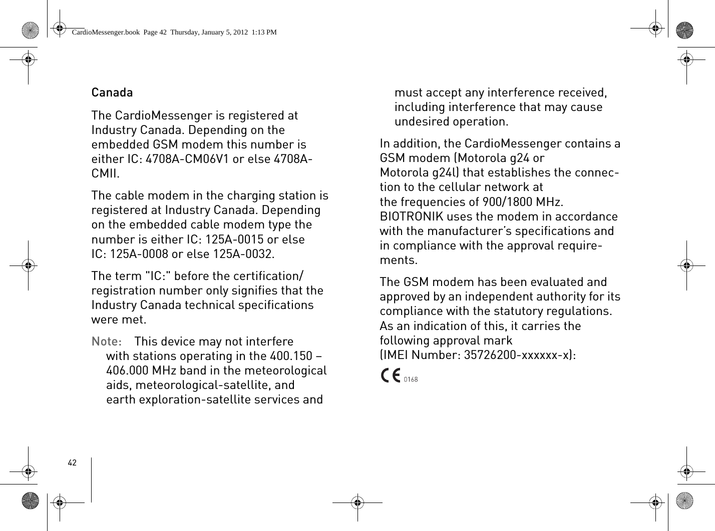 42CanadaThe CardioMessenger is registered at Industry Canada. Depending on the embedded GSM modem this number is either IC: 4708A-CM06V1 or else 4708A-CMII.The cable modem in the charging station is registered at Industry Canada. Depending on the embedded cable modem type the number is either IC: 125A-0015 or else IC: 125A-0008 or else 125A-0032.The term &quot;IC:&quot; before the certification/registration number only signifies that the Industry Canada technical specifications were met. Note:  This device may not interfere with stations operating in the 400.150 –406.000 MHz band in the meteorological aids, meteorological-satellite, and earth exploration-satellite services and must accept any interference received, including interference that may cause undesired operation.In addition, the CardioMessenger contains a GSM modem (Motorola g24 or Motorola g24l) that establishes the connec-tion to the cellular network at the frequencies of 900/1800 MHz. BIOTRONIK uses the modem in accordance with the manufacturer’s specifications and in compliance with the approval require-ments.The GSM modem has been evaluated and approved by an independent authority for its compliance with the statutory regulations. As an indication of this, it carries the following approval mark(IMEI Number: 35726200-xxxxxx-x):CardioMessenger.book  Page 42  Thursday, January 5, 2012  1:13 PM