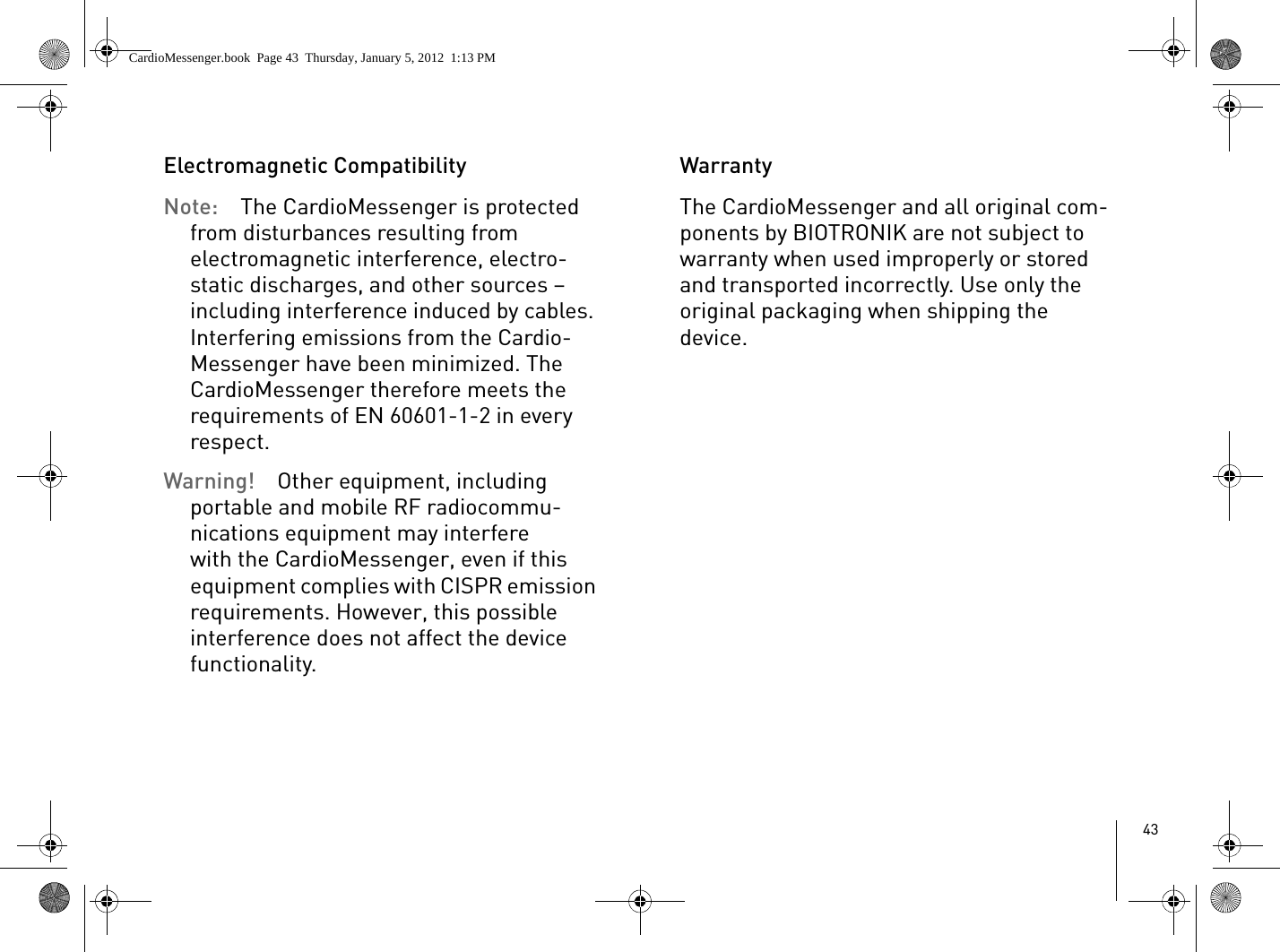 43Electromagnetic CompatibilityNote:  The CardioMessenger is protected from disturbances resulting from electromagnetic interference, electro-static discharges, and other sources – including interference induced by cables. Interfering emissions from the Cardio-Messenger have been minimized. The CardioMessenger therefore meets the requirements of EN 60601-1-2 in every respect.Warning!  Other equipment, including portable and mobile RF radiocommu-nications equipment may interfere with the CardioMessenger, even if this equipment complies with CISPR emission requirements. However, this possible interference does not affect the device functionality. WarrantyThe CardioMessenger and all original com-ponents by BIOTRONIK are not subject to warranty when used improperly or stored and transported incorrectly. Use only the original packaging when shipping the device.CardioMessenger.book  Page 43  Thursday, January 5, 2012  1:13 PM