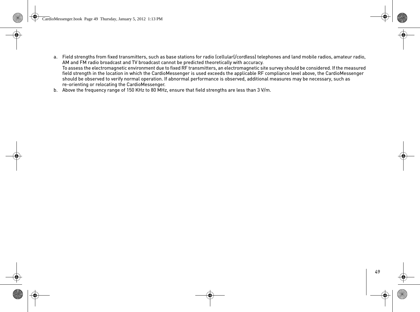49a. Field strengths from fixed transmitters, such as base stations for radio (cellular(/cordless) telephones and land mobile radios, amateur radio, AM and FM radio broadcast and TV broadcast cannot be predicted theoretically with accuracy.To assess the electromagnetic environment due to fixed RF transmitters, an electromagnetic site survey should be considered. If the measured field strength in the location in which the CardioMessenger is used exceeds the applicable RF compliance level above, the CardioMessenger should be observed to verify normal operation. If abnormal performance is observed, additional measures may be necessary, such as re-orienting or relocating the CardioMessenger.b. Above the frequency range of 150 KHz to 80 MHz, ensure that field strengths are less than 3 V/m.CardioMessenger.book  Page 49  Thursday, January 5, 2012  1:13 PM