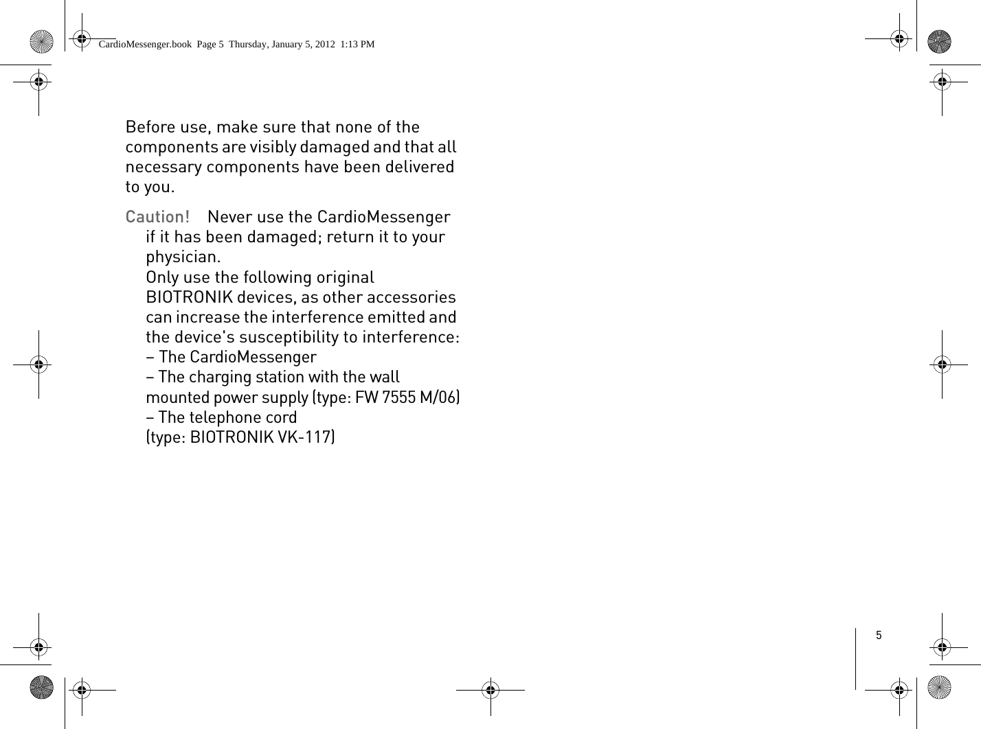 5Before use, make sure that none of the components are visibly damaged and that all necessary components have been delivered to you. Caution!  Never use the CardioMessenger if it has been damaged; return it to your physician. Only use the following original BIOTRONIK devices, as other accessories can increase the interference emitted and the device&apos;s susceptibility to interference:– The CardioMessenger– The charging station with the wall mounted power supply (type: FW 7555 M/06)– The telephone cord (type: BIOTRONIK VK-117)CardioMessenger.book  Page 5  Thursday, January 5, 2012  1:13 PM