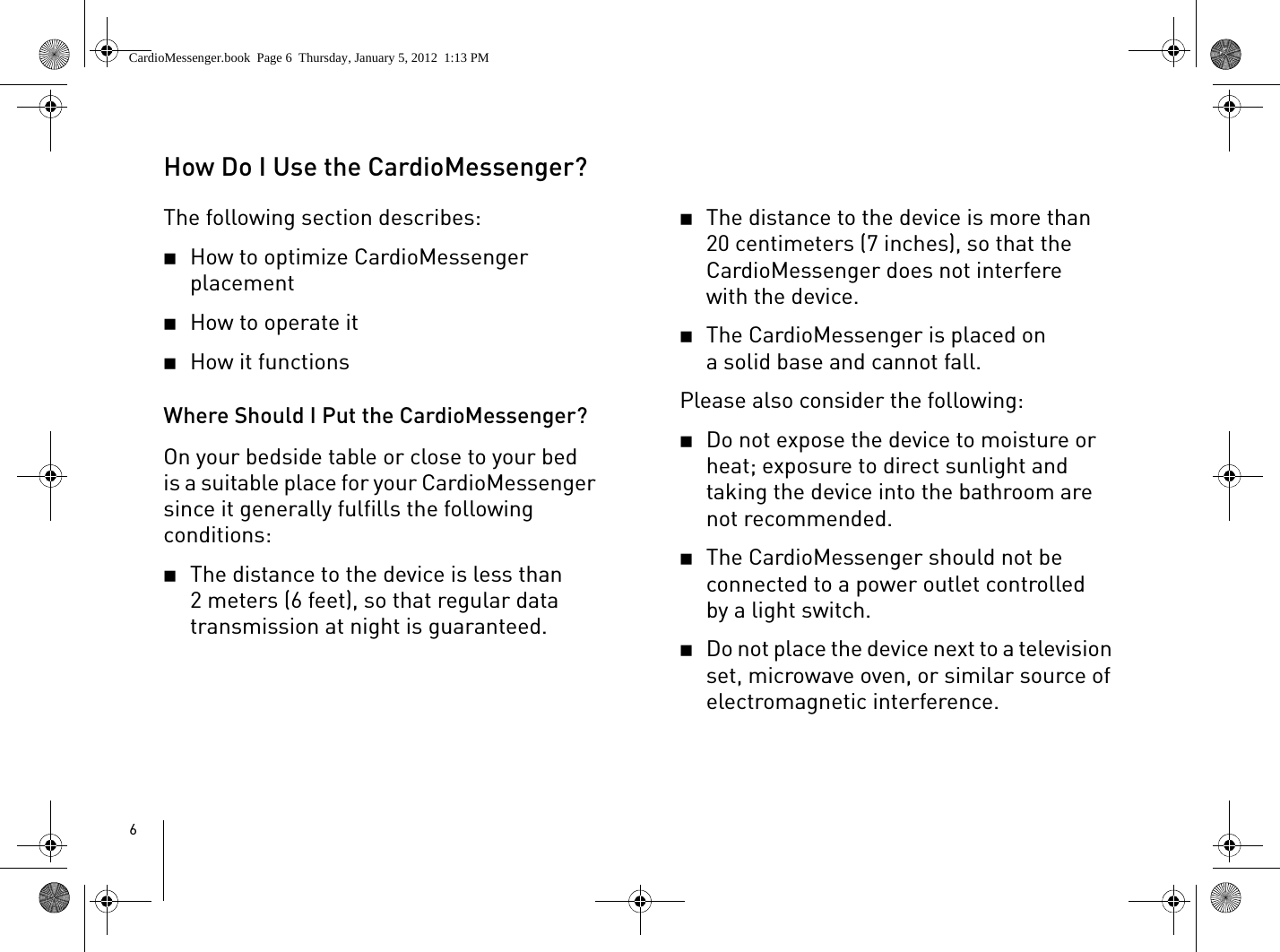 6How Do I Use the CardioMessenger?The following section describes: 2How to optimize CardioMessenger placement2How to operate it2How it functions Where Should I Put the CardioMessenger?On your bedside table or close to your bed is a suitable place for your CardioMessenger since it generally fulfills the following conditions:2The distance to the device is less than 2 meters (6 feet), so that regular data transmission at night is guaranteed.2The distance to the device is more than 20 centimeters (7 inches), so that the CardioMessenger does not interfere with the device.2The CardioMessenger is placed on a solid base and cannot fall. Please also consider the following:2Do not expose the device to moisture or heat; exposure to direct sunlight and taking the device into the bathroom are not recommended.2The CardioMessenger should not be connected to a power outlet controlled by a light switch. 2Do not place the device next to a television set, microwave oven, or similar source of electromagnetic interference.CardioMessenger.book  Page 6  Thursday, January 5, 2012  1:13 PM