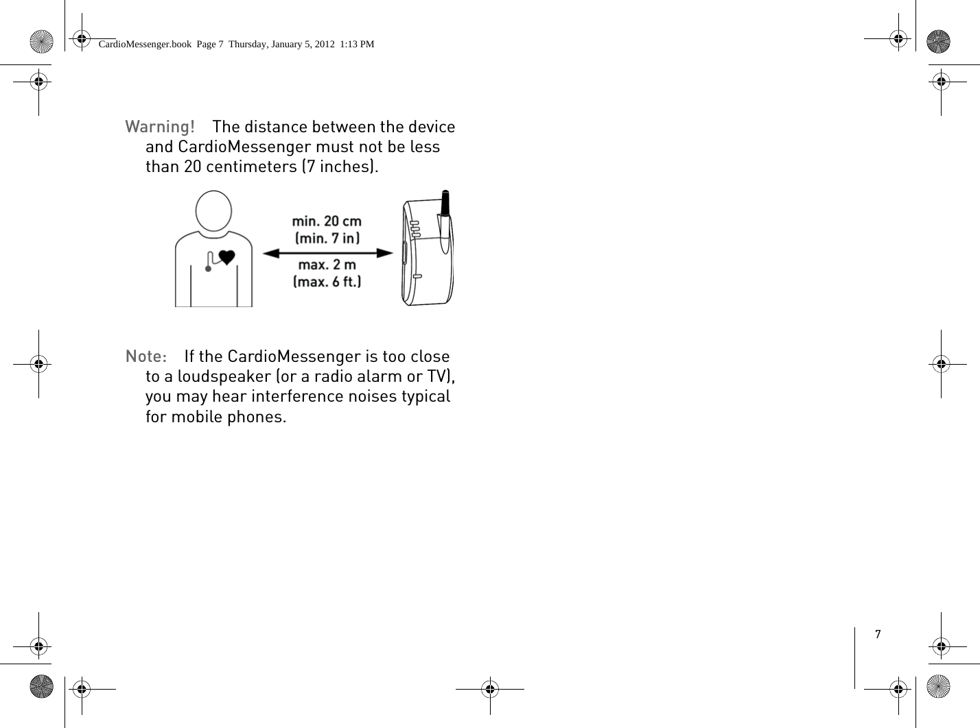 7Warning!  The distance between the device and CardioMessenger must not be less than 20 centimeters (7 inches).Note:  If the CardioMessenger is too close to a loudspeaker (or a radio alarm or TV), you may hear interference noises typical for mobile phones.CardioMessenger.book  Page 7  Thursday, January 5, 2012  1:13 PM