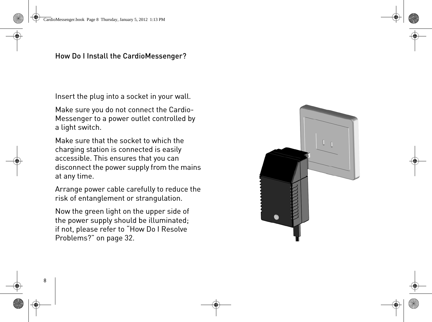 8How Do I Install the CardioMessenger?Insert the plug into a socket in your wall. Make sure you do not connect the Cardio-Messenger to a power outlet controlled by a light switch.Make sure that the socket to which the charging station is connected is easily accessible. This ensures that you can disconnect the power supply from the mains at any time.Arrange power cable carefully to reduce the risk of entanglement or strangulation.Now the green light on the upper side of the power supply should be illuminated; if not, please refer to “How Do I Resolve Problems?” on page 32.CardioMessenger.book  Page 8  Thursday, January 5, 2012  1:13 PM