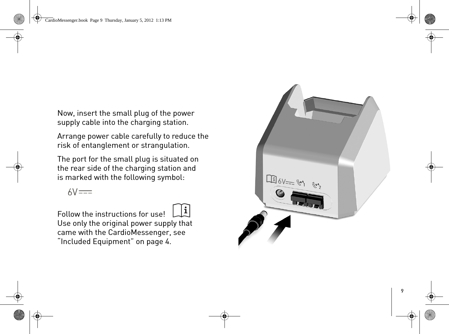 9Now, insert the small plug of the power supply cable into the charging station. Arrange power cable carefully to reduce the risk of entanglement or strangulation.The port for the small plug is situated on the rear side of the charging station and is marked with the following symbol:Follow the instructions for use!Use only the original power supply that came with the CardioMessenger, see “Included Equipment” on page 4.CardioMessenger.book  Page 9  Thursday, January 5, 2012  1:13 PM