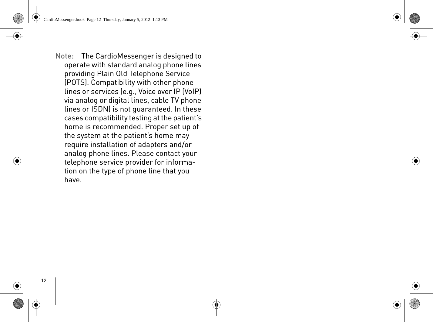 12Note:  The CardioMessenger is designed to operate with standard analog phone lines providing Plain Old Telephone Service (POTS). Compatibility with other phone lines or services (e.g., Voice over IP (VoIP) via analog or digital lines, cable TV phone lines or ISDN) is not guaranteed. In these cases compatibility testing at the patient’s home is recommended. Proper set up of the system at the patient’s home may require installation of adapters and/or analog phone lines. Please contact your telephone service provider for informa-tion on the type of phone line that you have.CardioMessenger.book  Page 12  Thursday, January 5, 2012  1:13 PM