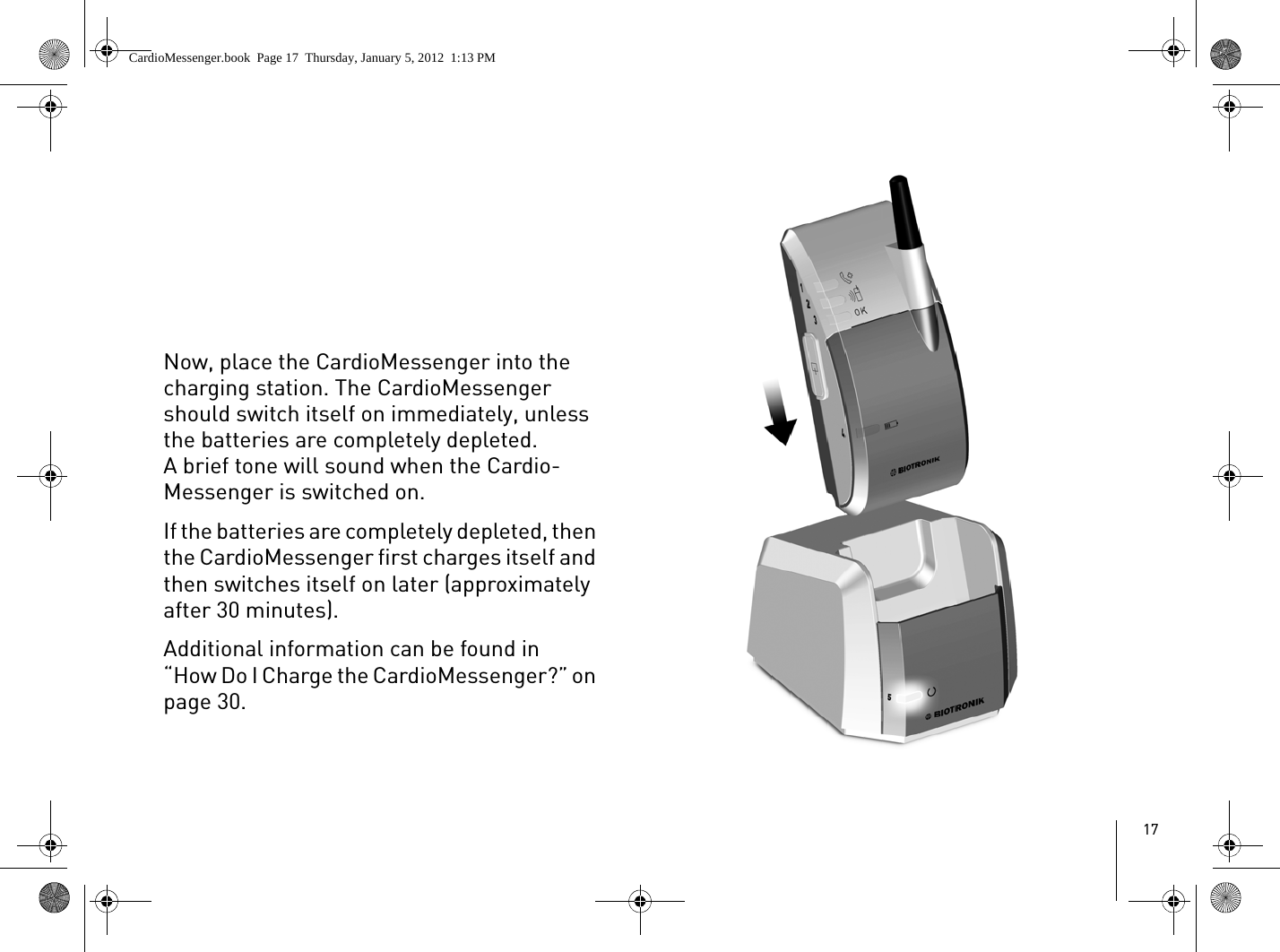 17Now, place the CardioMessenger into the charging station. The CardioMessenger should switch itself on immediately, unless the batteries are completely depleted. A brief tone will sound when the Cardio-Messenger is switched on. If the batteries are completely depleted, then the CardioMessenger first charges itself and then switches itself on later (approximately after 30 minutes). Additional information can be found in “How Do I Charge the CardioMessenger?” on page 30.CardioMessenger.book  Page 17  Thursday, January 5, 2012  1:13 PM