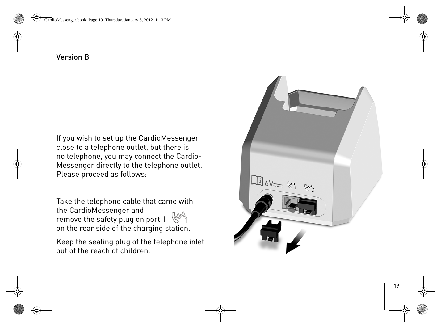 19Version BIf you wish to set up the CardioMessenger close to a telephone outlet, but there is no telephone, you may connect the Cardio-Messenger directly to the telephone outlet. Please proceed as follows:Take the telephone cable that came with the CardioMessenger and remove the safety plug on port 1  on the rear side of the charging station. Keep the sealing plug of the telephone inlet out of the reach of children.CardioMessenger.book  Page 19  Thursday, January 5, 2012  1:13 PM