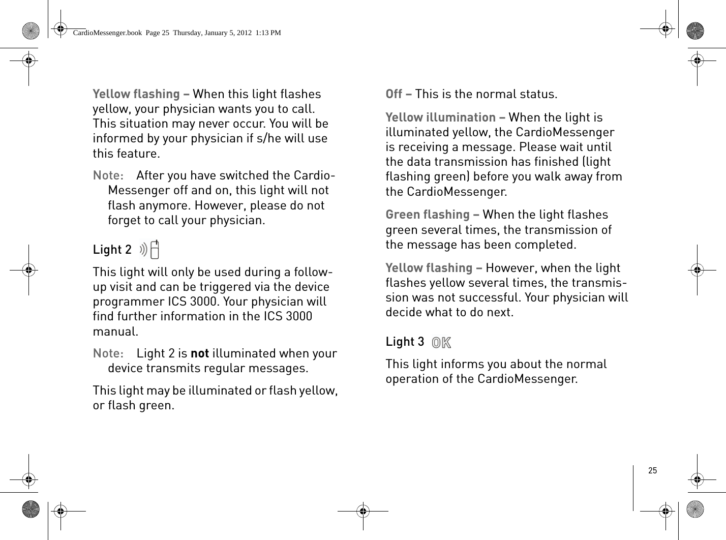 25Yellow flashing – When this light flashes yellow, your physician wants you to call. This situation may never occur. You will be informed by your physician if s/he will use this feature. Note:  After you have switched the Cardio-Messenger off and on, this light will not flash anymore. However, please do not forget to call your physician.Light 2 This light will only be used during a follow-up visit and can be triggered via the device programmer ICS 3000. Your physician will find further information in the ICS 3000 manual.Note:  Light 2 is not illuminated when your device transmits regular messages.This light may be illuminated or flash yellow, or flash green. Off – This is the normal status.Yellow illumination – When the light is illuminated yellow, the CardioMessenger is receiving a message. Please wait until the data transmission has finished (light flashing green) before you walk away from the CardioMessenger. Green flashing – When the light flashes green several times, the transmission of the message has been completed.Yellow flashing – However, when the light flashes yellow several times, the transmis-sion was not successful. Your physician will decide what to do next.Light 3 This light informs you about the normal operation of the CardioMessenger. CardioMessenger.book  Page 25  Thursday, January 5, 2012  1:13 PM