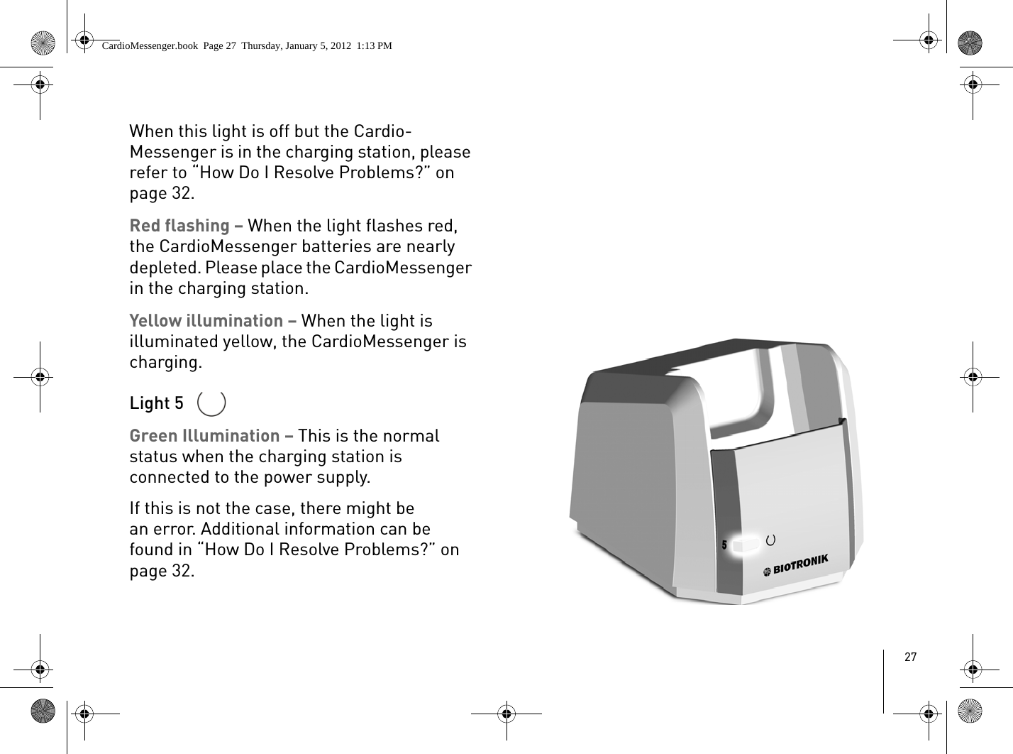 27When this light is off but the Cardio-Messenger is in the charging station, please refer to “How Do I Resolve Problems?” on page 32.Red flashing – When the light flashes red, the CardioMessenger batteries are nearly depleted. Please place the CardioMessenger in the charging station.Yellow illumination – When the light is illuminated yellow, the CardioMessenger is charging. Light 5 Green Illumination – This is the normal status when the charging station is connected to the power supply. If this is not the case, there might be an error. Additional information can be found in “How Do I Resolve Problems?” on page 32.CardioMessenger.book  Page 27  Thursday, January 5, 2012  1:13 PM