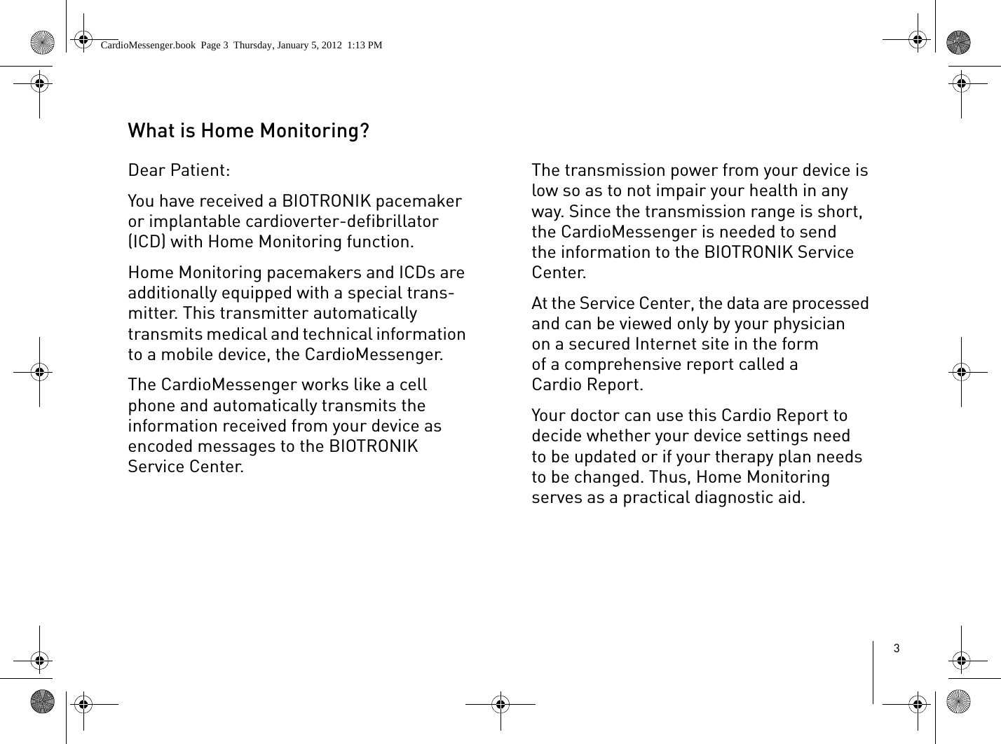 3What is Home Monitoring?Dear Patient:You have received a BIOTRONIK pacemaker or implantable cardioverter-defibrillator (ICD) with Home Monitoring function. Home Monitoring pacemakers and ICDs are additionally equipped with a special trans-mitter. This transmitter automatically transmits medical and technical information to a mobile device, the CardioMessenger. The CardioMessenger works like a cell phone and automatically transmits the information received from your device as encoded messages to the BIOTRONIK Service Center.The transmission power from your device is low so as to not impair your health in any way. Since the transmission range is short, the CardioMessenger is needed to send the information to the BIOTRONIK Service Center.At the Service Center, the data are processed and can be viewed only by your physician on a secured Internet site in the form of a comprehensive report called a Cardio Report. Your doctor can use this Cardio Report to decide whether your device settings need to be updated or if your therapy plan needs to be changed. Thus, Home Monitoring serves as a practical diagnostic aid.CardioMessenger.book  Page 3  Thursday, January 5, 2012  1:13 PM