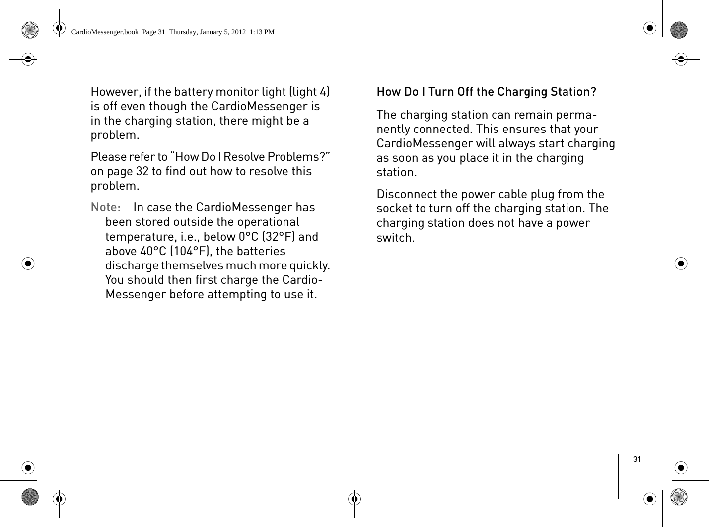 31However, if the battery monitor light (light 4) is off even though the CardioMessenger is in the charging station, there might be a problem. Please refer to “How Do I Resolve Problems?” on page 32 to find out how to resolve this problem.Note:  In case the CardioMessenger has been stored outside the operational temperature, i.e., below 0°C (32°F) and above 40°C (104°F), the batteries discharge themselves much more quickly. You should then first charge the Cardio-Messenger before attempting to use it. How Do I Turn Off the Charging Station?The charging station can remain perma-nently connected. This ensures that your CardioMessenger will always start charging as soon as you place it in the charging station.Disconnect the power cable plug from the socket to turn off the charging station. The charging station does not have a power switch.CardioMessenger.book  Page 31  Thursday, January 5, 2012  1:13 PM