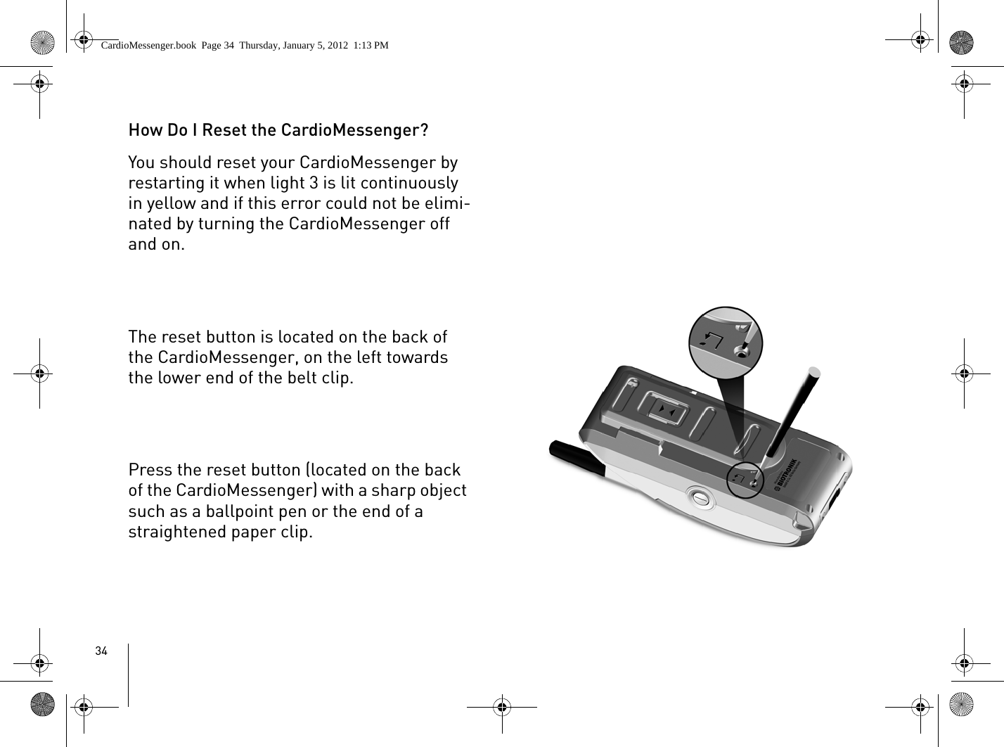 34How Do I Reset the CardioMessenger?You should reset your CardioMessenger by restarting it when light 3 is lit continuously in yellow and if this error could not be elimi-nated by turning the CardioMessenger off and on. The reset button is located on the back of the CardioMessenger, on the left towards the lower end of the belt clip.Press the reset button (located on the back of the CardioMessenger) with a sharp object such as a ballpoint pen or the end of a straightened paper clip.CardioMessenger.book  Page 34  Thursday, January 5, 2012  1:13 PM