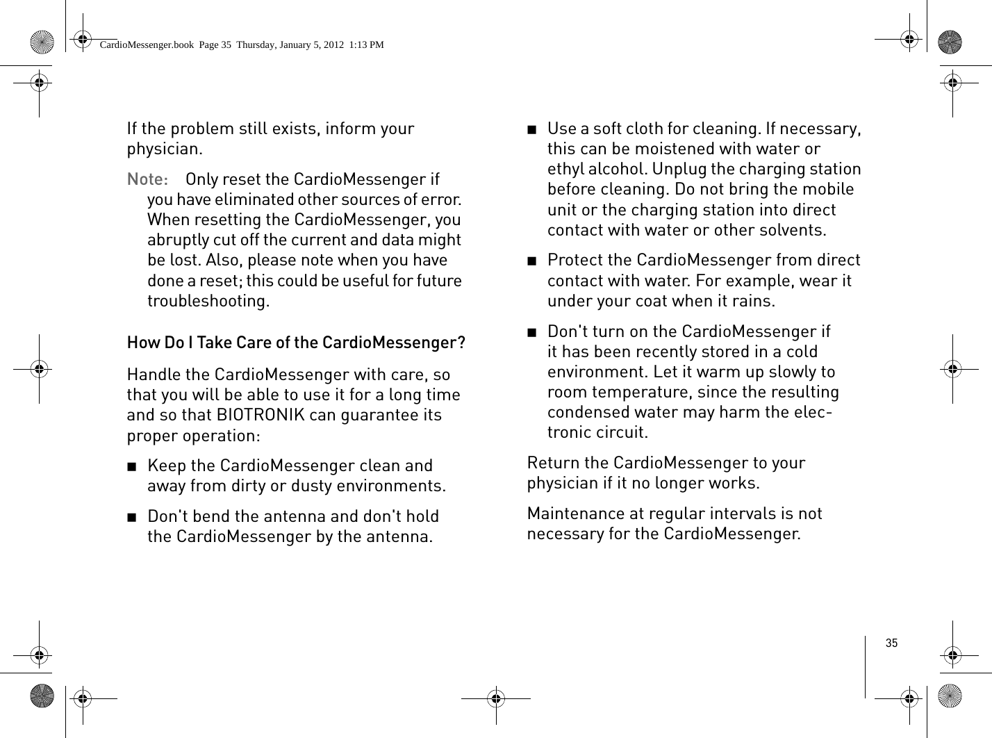 35If the problem still exists, inform your physician.Note:  Only reset the CardioMessenger if you have eliminated other sources of error. When resetting the CardioMessenger, you abruptly cut off the current and data might be lost. Also, please note when you have done a reset; this could be useful for future troubleshooting. How Do I Take Care of the CardioMessenger?Handle the CardioMessenger with care, so that you will be able to use it for a long time and so that BIOTRONIK can guarantee its proper operation:2Keep the CardioMessenger clean and away from dirty or dusty environments.2Don&apos;t bend the antenna and don&apos;t hold the CardioMessenger by the antenna.2Use a soft cloth for cleaning. If necessary, this can be moistened with water or ethyl alcohol. Unplug the charging station before cleaning. Do not bring the mobile unit or the charging station into direct contact with water or other solvents.2Protect the CardioMessenger from direct contact with water. For example, wear it under your coat when it rains.2Don&apos;t turn on the CardioMessenger if it has been recently stored in a cold environment. Let it warm up slowly to room temperature, since the resulting condensed water may harm the elec-tronic circuit.Return the CardioMessenger to your physician if it no longer works.Maintenance at regular intervals is not necessary for the CardioMessenger. CardioMessenger.book  Page 35  Thursday, January 5, 2012  1:13 PM