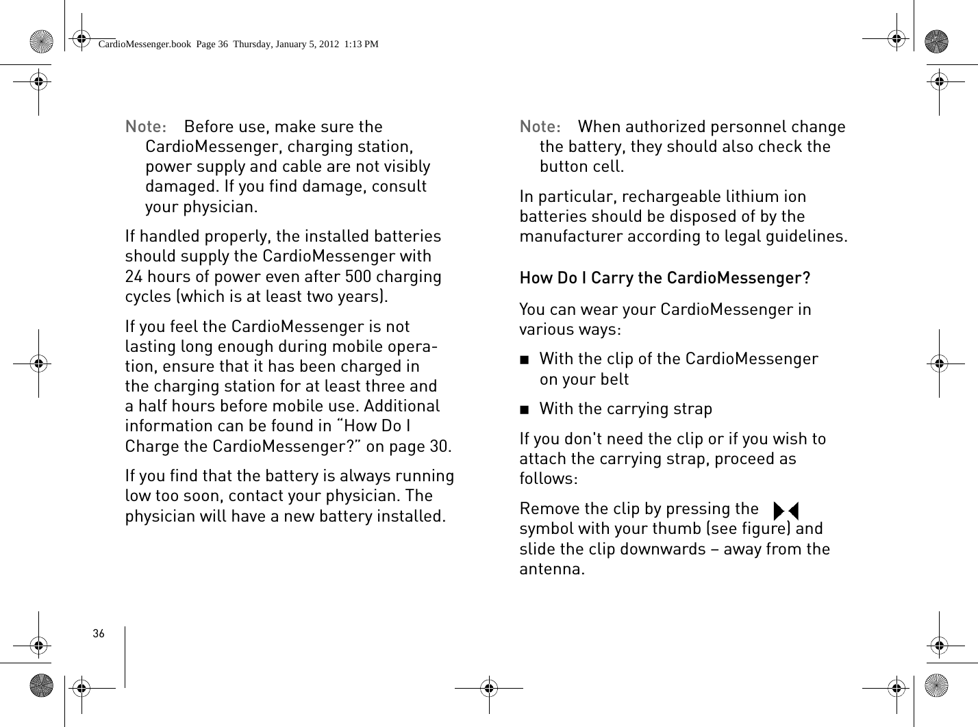 36Note:  Before use, make sure the CardioMessenger, charging station, power supply and cable are not visibly damaged. If you find damage, consult your physician.If handled properly, the installed batteries should supply the CardioMessenger with 24 hours of power even after 500 charging cycles (which is at least two years). If you feel the CardioMessenger is not lasting long enough during mobile opera-tion, ensure that it has been charged in the charging station for at least three and a half hours before mobile use. Additional information can be found in “How Do I Charge the CardioMessenger?” on page 30. If you find that the battery is always running low too soon, contact your physician. The physician will have a new battery installed.Note:  When authorized personnel change the battery, they should also check the button cell. In particular, rechargeable lithium ion batteries should be disposed of by the manufacturer according to legal guidelines.How Do I Carry the CardioMessenger?You can wear your CardioMessenger in various ways: 2With the clip of the CardioMessenger on your belt2With the carrying strap If you don&apos;t need the clip or if you wish to attach the carrying strap, proceed as follows: Remove the clip by pressing the   symbol with your thumb (see figure) and slide the clip downwards – away from the antenna.CardioMessenger.book  Page 36  Thursday, January 5, 2012  1:13 PM