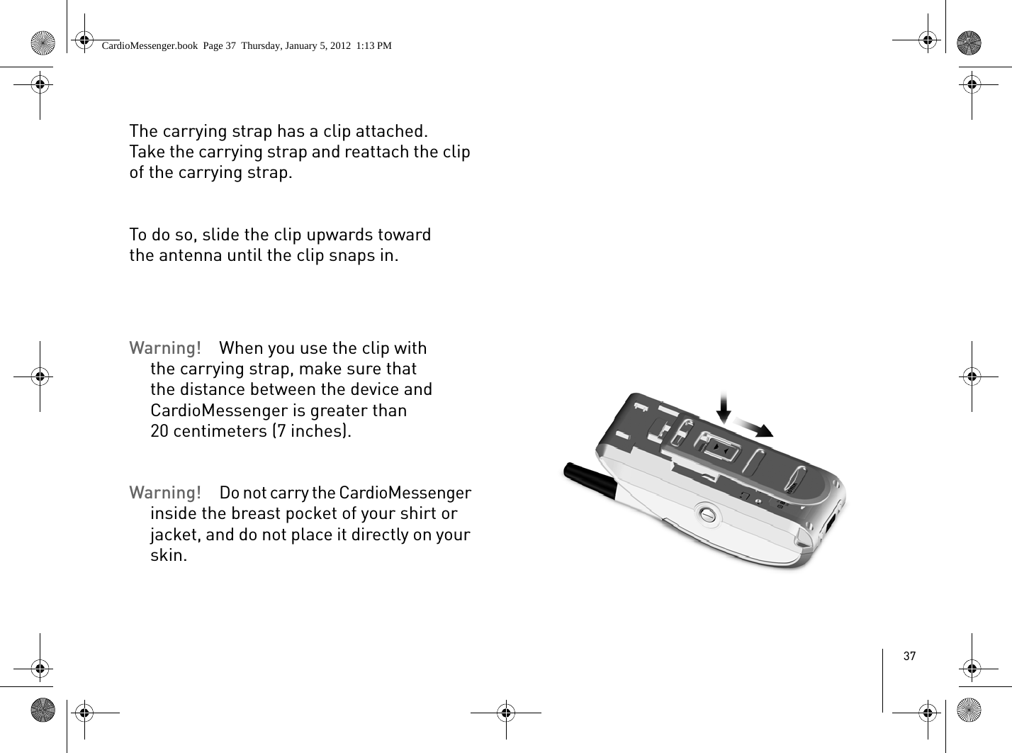 37The carrying strap has a clip attached. Take the carrying strap and reattach the clip of the carrying strap.To do so, slide the clip upwards toward the antenna until the clip snaps in.Warning!  When you use the clip with the carrying strap, make sure that the distance between the device and CardioMessenger is greater than 20 centimeters (7 inches).Warning! Do not carry the CardioMessenger inside the breast pocket of your shirt or jacket, and do not place it directly on your skin.CardioMessenger.book  Page 37  Thursday, January 5, 2012  1:13 PM