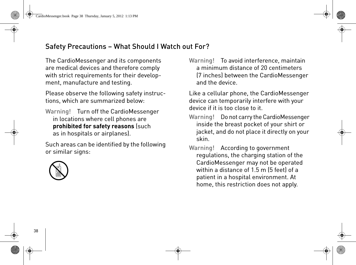 38Safety Precautions – What Should I Watch out For?The CardioMessenger and its components are medical devices and therefore comply with strict requirements for their develop-ment, manufacture and testing. Please observe the following safety instruc-tions, which are summarized below: Warning!  Turn off the CardioMessenger in locations where cell phones are prohibited for safety reasons (such as in hospitals or airplanes). Such areas can be identified by the following or similar signs:Warning!  To avoid interference, maintain a minimum distance of 20 centimeters (7 inches) between the CardioMessenger and the device. Like a cellular phone, the CardioMessenger device can temporarily interfere with your device if it is too close to it. Warning! Do not carry the CardioMessenger inside the breast pocket of your shirt or jacket, and do not place it directly on your skin.Warning!  According to government regulations, the charging station of the CardioMessenger may not be operated within a distance of 1.5 m (5 feet) of a patient in a hospital environment. At home, this restriction does not apply.CardioMessenger.book  Page 38  Thursday, January 5, 2012  1:13 PM