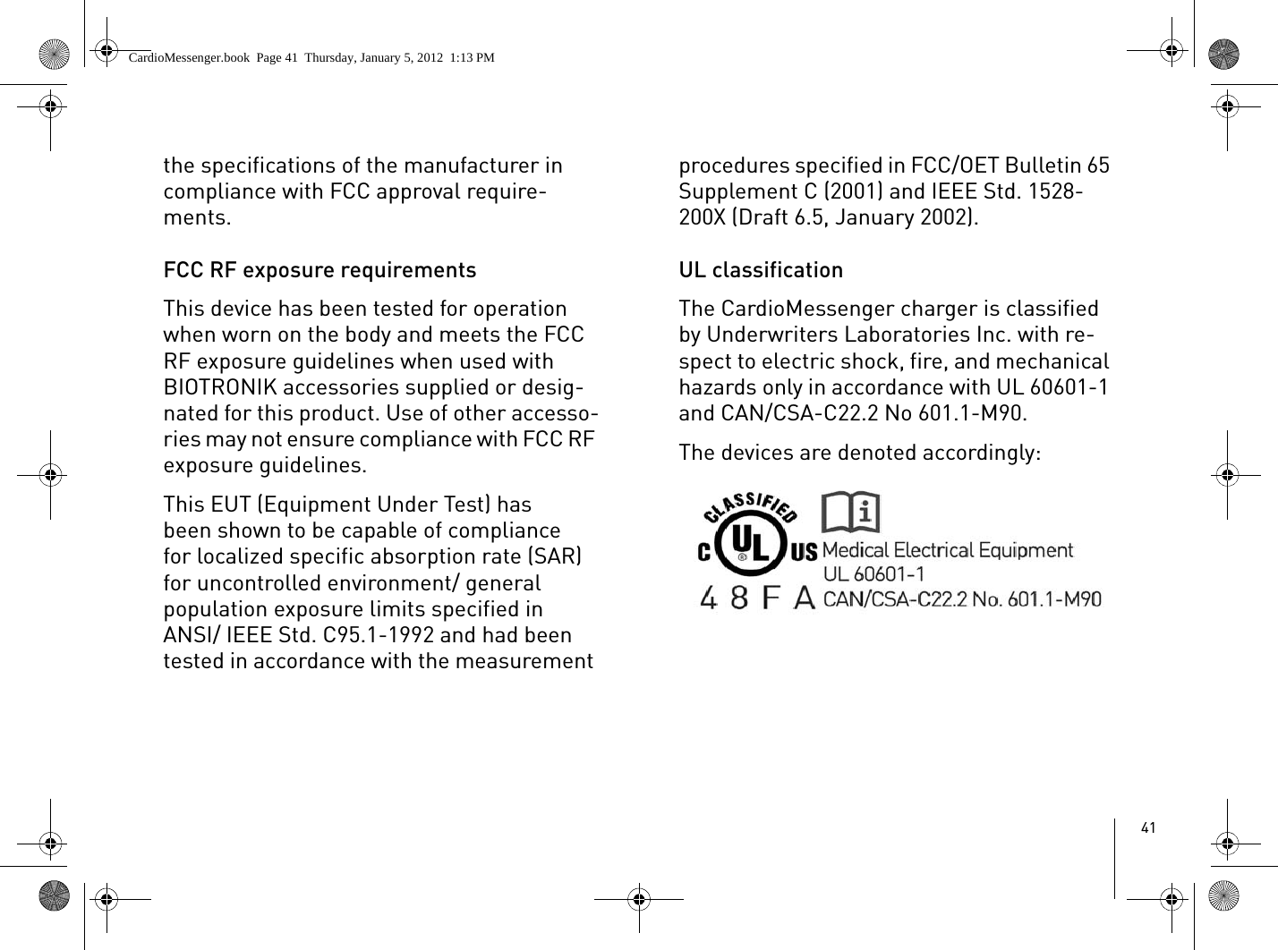 41the specifications of the manufacturer in compliance with FCC approval require-ments.FCC RF exposure requirementsThis device has been tested for operation when worn on the body and meets the FCC RF exposure guidelines when used with BIOTRONIK accessories supplied or desig-nated for this product. Use of other accesso-ries may not ensure compliance with FCC RF exposure guidelines. This EUT (Equipment Under Test) has been shown to be capable of compliance for localized specific absorption rate (SAR) for uncontrolled environment/ general population exposure limits specified in ANSI/ IEEE Std. C95.1-1992 and had been tested in accordance with the measurement procedures specified in FCC/OET Bulletin 65 Supplement C (2001) and IEEE Std. 1528-200X (Draft 6.5, January 2002).UL classificationThe CardioMessenger charger is classified by Underwriters Laboratories Inc. with re-spect to electric shock, fire, and mechanical hazards only in accordance with UL 60601-1 and CAN/CSA-C22.2 No 601.1-M90. The devices are denoted accordingly:CardioMessenger.book  Page 41  Thursday, January 5, 2012  1:13 PM