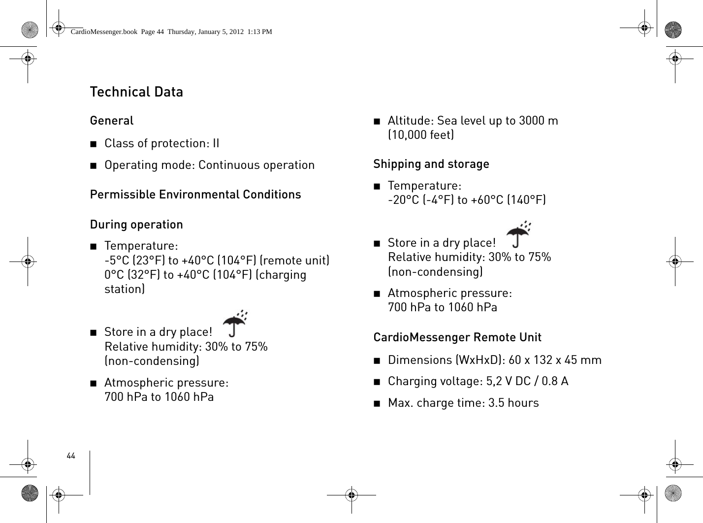 44Technical DataGeneral2Class of protection: II2Operating mode: Continuous operationPermissible Environmental ConditionsDuring operation2Temperature: -5°C (23°F) to +40°C (104°F) (remote unit)0°C (32°F) to +40°C (104°F) (charging station)2Store in a dry place!Relative humidity: 30% to 75%(non-condensing)2Atmospheric pressure: 700 hPa to 1060 hPa2Altitude: Sea level up to 3000 m (10,000 feet)Shipping and storage2Temperature: -20°C (-4°F) to +60°C (140°F) 2Store in a dry place!Relative humidity: 30% to 75% (non-condensing)2Atmospheric pressure:700 hPa to 1060 hPaCardioMessenger Remote Unit2Dimensions (WxHxD): 60 x 132 x 45 mm2Charging voltage: 5,2 V DC / 0.8 A2Max. charge time: 3.5 hoursCardioMessenger.book  Page 44  Thursday, January 5, 2012  1:13 PM