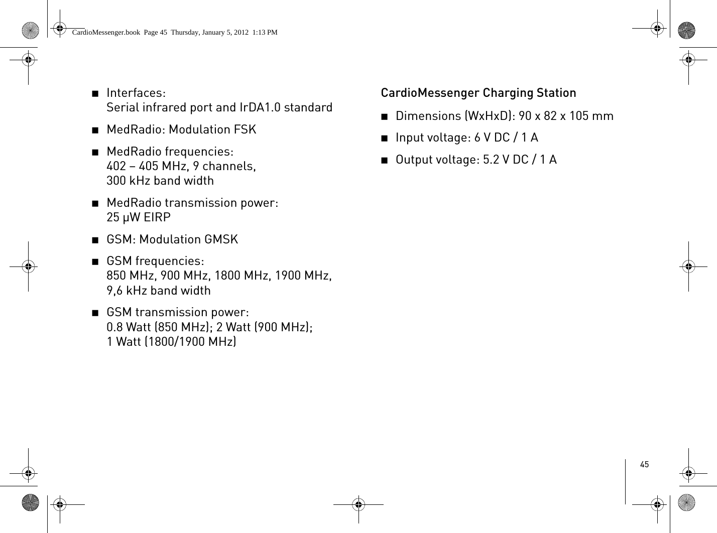 452Interfaces: Serial infrared port and IrDA1.0 standard2MedRadio: Modulation FSK2MedRadio frequencies:402 – 405 MHz, 9 channels, 300 kHz band width2MedRadio transmission power: 25 μW EIRP2GSM: Modulation GMSK2GSM frequencies: 850 MHz, 900 MHz, 1800 MHz, 1900 MHz, 9,6 kHz band width2GSM transmission power:0.8 Watt (850 MHz); 2 Watt (900 MHz); 1 Watt (1800/1900 MHz)CardioMessenger Charging Station2Dimensions (WxHxD): 90 x 82 x 105 mm2Input voltage: 6 V DC / 1 A2Output voltage: 5.2 V DC / 1 ACardioMessenger.book  Page 45  Thursday, January 5, 2012  1:13 PM