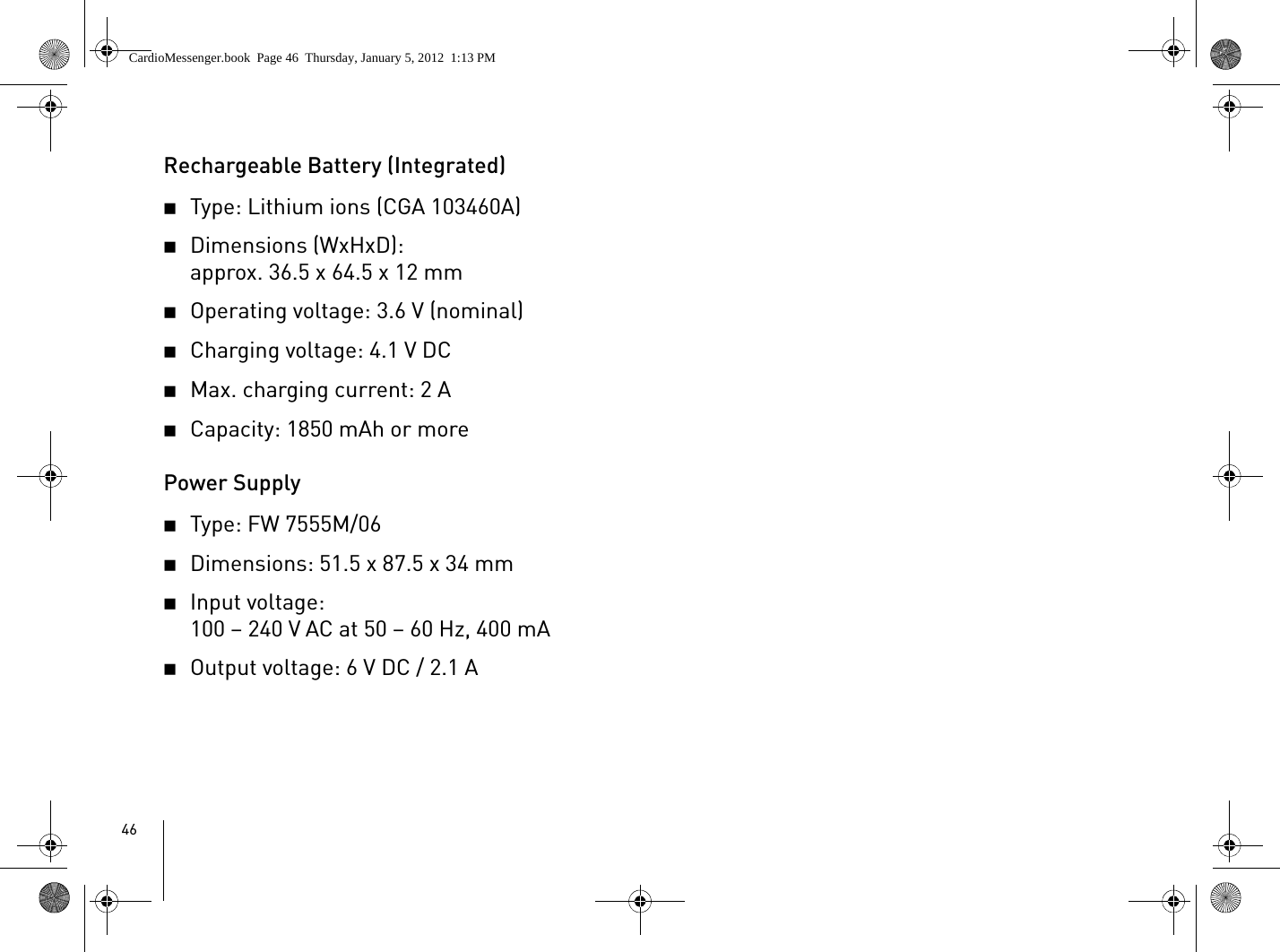 46Rechargeable Battery (Integrated)2Type: Lithium ions (CGA 103460A) 2Dimensions (WxHxD):approx. 36.5 x 64.5 x 12 mm2Operating voltage: 3.6 V (nominal)2Charging voltage: 4.1 V DC2Max. charging current: 2 A2Capacity: 1850 mAh or morePower Supply2Type: FW 7555M/062Dimensions: 51.5 x 87.5 x 34 mm2Input voltage: 100 – 240 V AC at 50 – 60 Hz, 400 mA2Output voltage: 6 V DC / 2.1 ACardioMessenger.book  Page 46  Thursday, January 5, 2012  1:13 PM