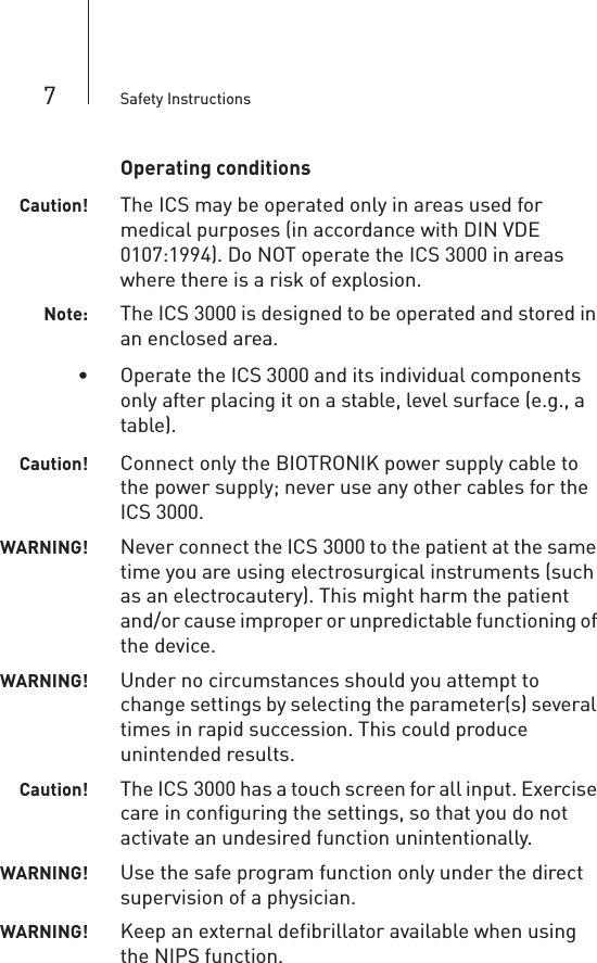7Safety InstructionsOperating conditionsCaution! The ICS may be operated only in areas used for medical purposes (in accordance with DIN VDE 0107:1994). Do NOT operate the ICS 3000 in areas where there is a risk of explosion.Note: The ICS 3000 is designed to be operated and stored in an enclosed area.• Operate the ICS 3000 and its individual components only after placing it on a stable, level surface (e.g., a table).Caution! Connect only the BIOTRONIK power supply cable to the power supply; never use any other cables for the ICS 3000.WARNING! Never connect the ICS 3000 to the patient at the same time you are using electrosurgical instruments (such as an electrocautery). This might harm the patient and/or cause improper or unpredictable functioning of the device.WARNING! Under no circumstances should you attempt to change settings by selecting the parameter(s) several times in rapid succession. This could produce unintended results.Caution! The ICS 3000 has a touch screen for all input. Exercise care in configuring the settings, so that you do not activate an undesired function unintentionally.WARNING! Use the safe program function only under the direct supervision of a physician.WARNING! Keep an external defibrillator available when using the NIPS function.