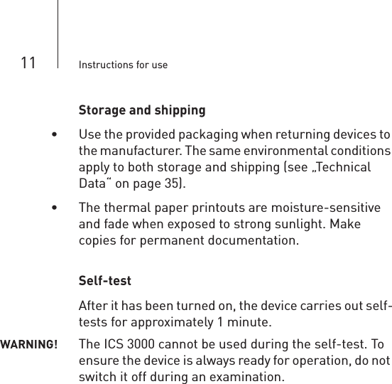 11 Instructions for useStorage and shipping• Use the provided packaging when returning devices to the manufacturer. The same environmental conditions apply to both storage and shipping (see „Technical Data“ on page 35).• The thermal paper printouts are moisture-sensitive and fade when exposed to strong sunlight. Make copies for permanent documentation.Self-testAfter it has been turned on, the device carries out self-tests for approximately 1 minute. WARNING! The ICS 3000 cannot be used during the self-test. To ensure the device is always ready for operation, do not switch it off during an examination.