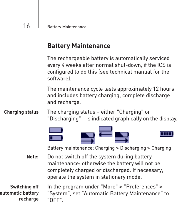 16 Battery MaintenanceBattery Maintenance The rechargeable battery is automatically serviced every 4 weeks after normal shut-down, if the ICS is configured to do this (see technical manual for the software). The maintenance cycle lasts approximately 12 hours, and includes battery charging, complete discharge and recharge.Charging status The charging status – either &quot;Charging&quot; or &quot;Discharging&quot; – is indicated graphically on the display.Battery maintenance: Charging &gt; Discharging &gt; ChargingNote: Do not switch off the system during battery maintenance: otherwise the battery will not be completely charged or discharged. If necessary, operate the system in stationary mode.Switching offautomatic batteryrechargeIn the program under &quot;More&quot; &gt; &quot;Preferences&quot; &gt; &quot;System&quot;, set &quot;Automatic Battery Maintenance&quot; to &quot;OFF&quot;.
