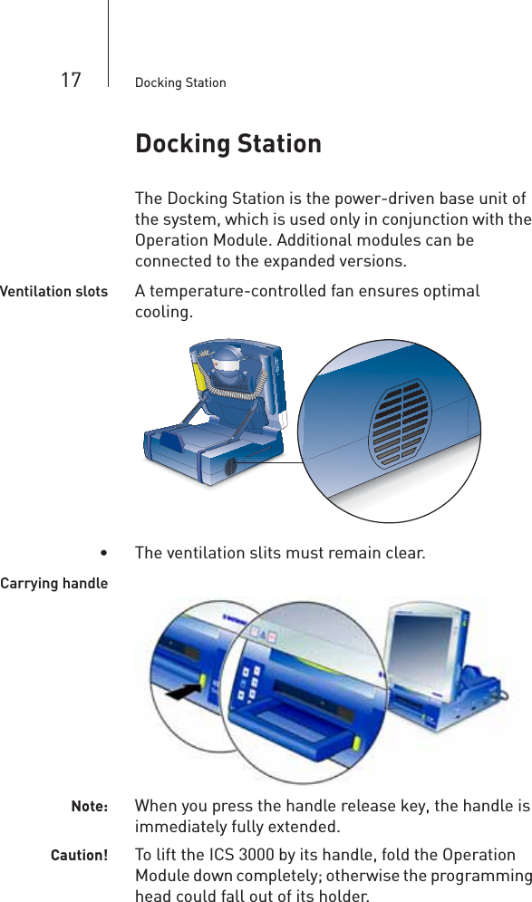 17 Docking StationDocking StationThe Docking Station is the power-driven base unit of the system, which is used only in conjunction with the Operation Module. Additional modules can be connected to the expanded versions. Ventilation slots A temperature-controlled fan ensures optimal cooling.• The ventilation slits must remain clear.Carrying handleNote: When you press the handle release key, the handle is immediately fully extended.Caution! To lift the ICS 3000 by its handle, fold the Operation Module down completely; otherwise the programming head could fall out of its holder.